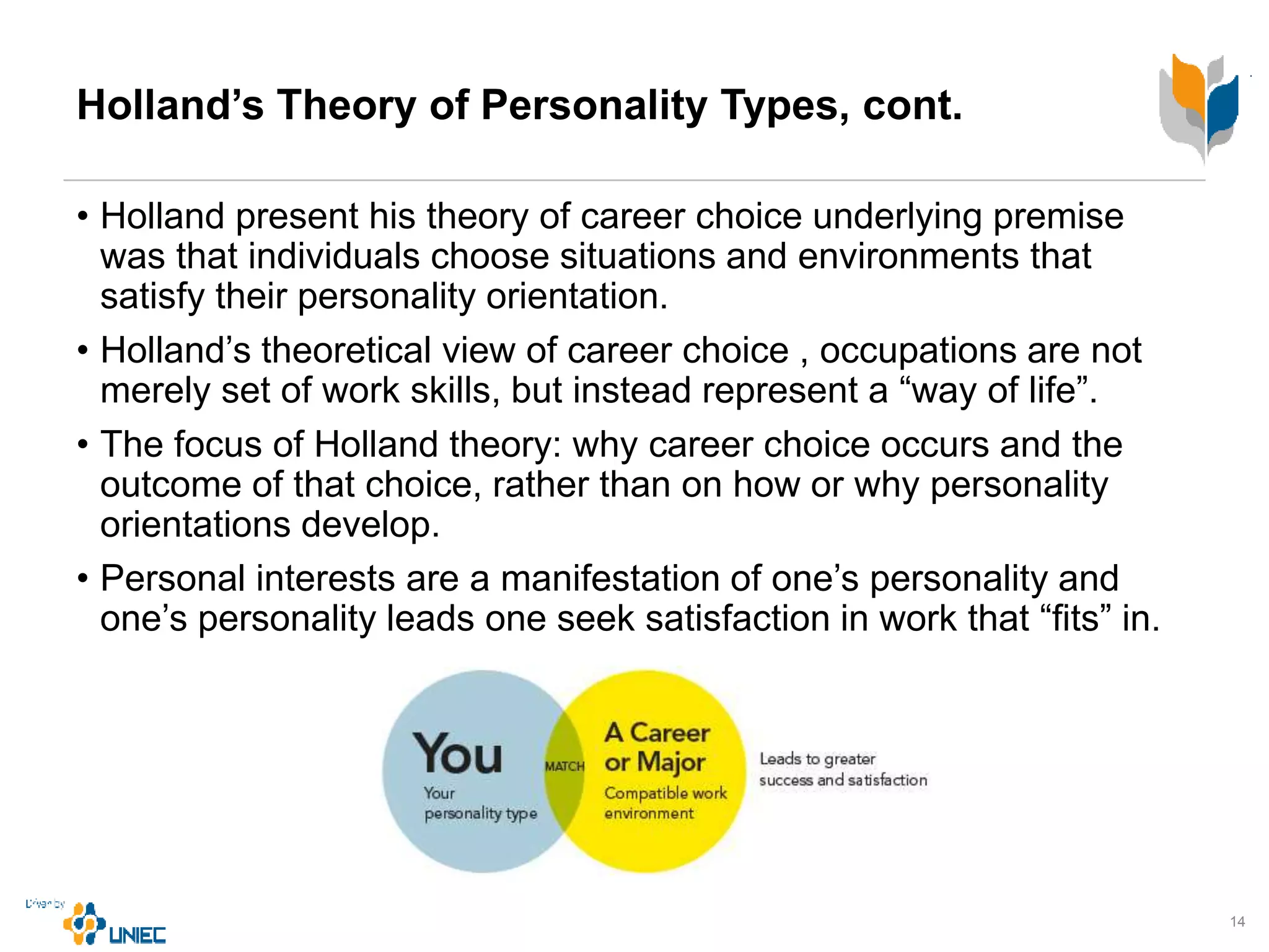 Holland’s Theory of Personality Types, cont.
• Holland present his theory of career choice underlying premise
was that individuals choose situations and environments that
satisfy their personality orientation.
• Holland’s theoretical view of career choice , occupations are not
merely set of work skills, but instead represent a “way of life”.
• The focus of Holland theory: why career choice occurs and the
outcome of that choice, rather than on how or why personality
orientations develop.
• Personal interests are a manifestation of one’s personality and
one’s personality leads one seek satisfaction in work that “fits” in.
14
 