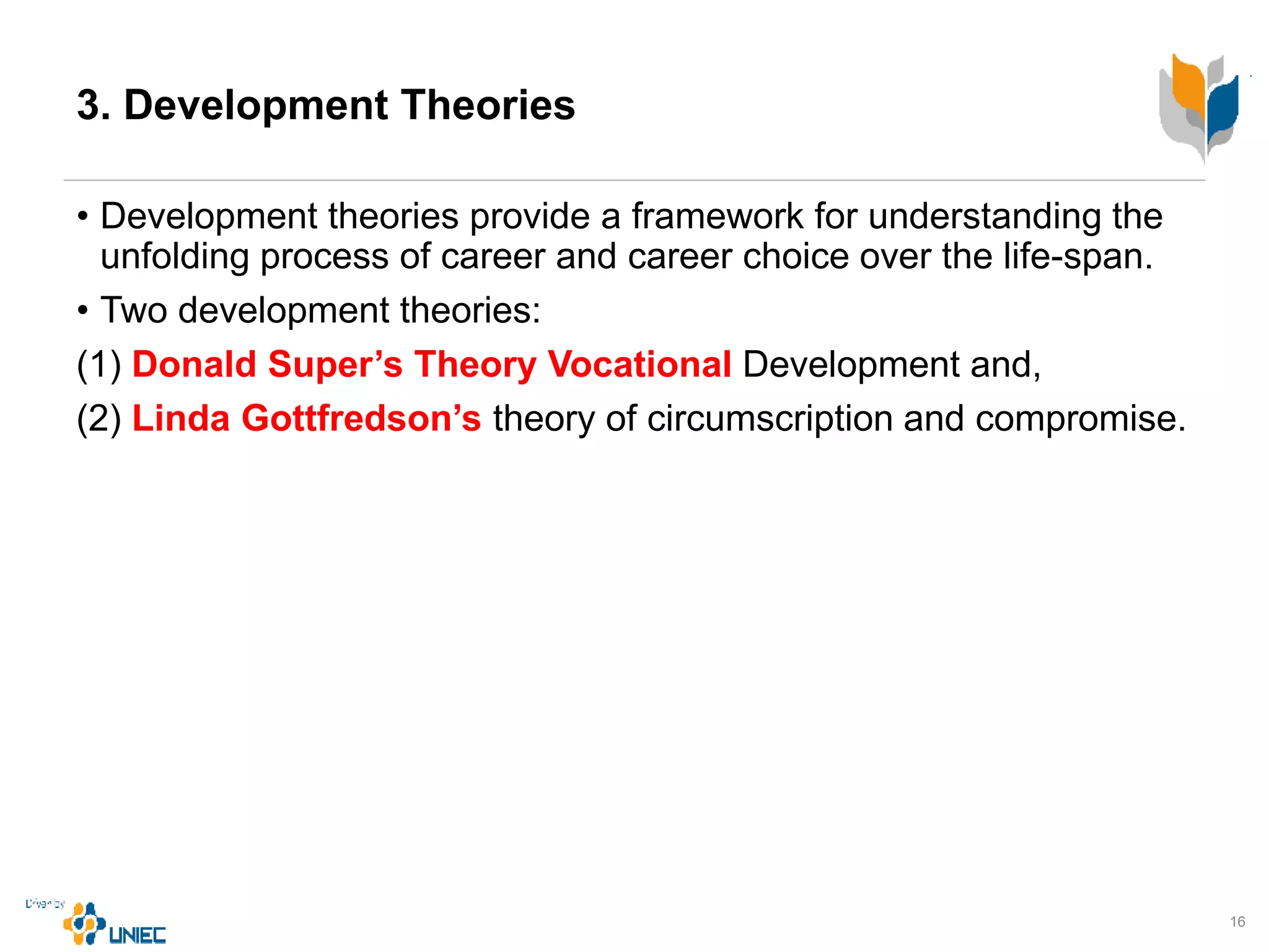 3. Development Theories
• Development theories provide a framework for understanding the
unfolding process of career and career choice over the life-span.
• Two development theories:
(1) Donald Super’s Theory Vocational Development and,
(2) Linda Gottfredson’s theory of circumscription and compromise.
16
 
