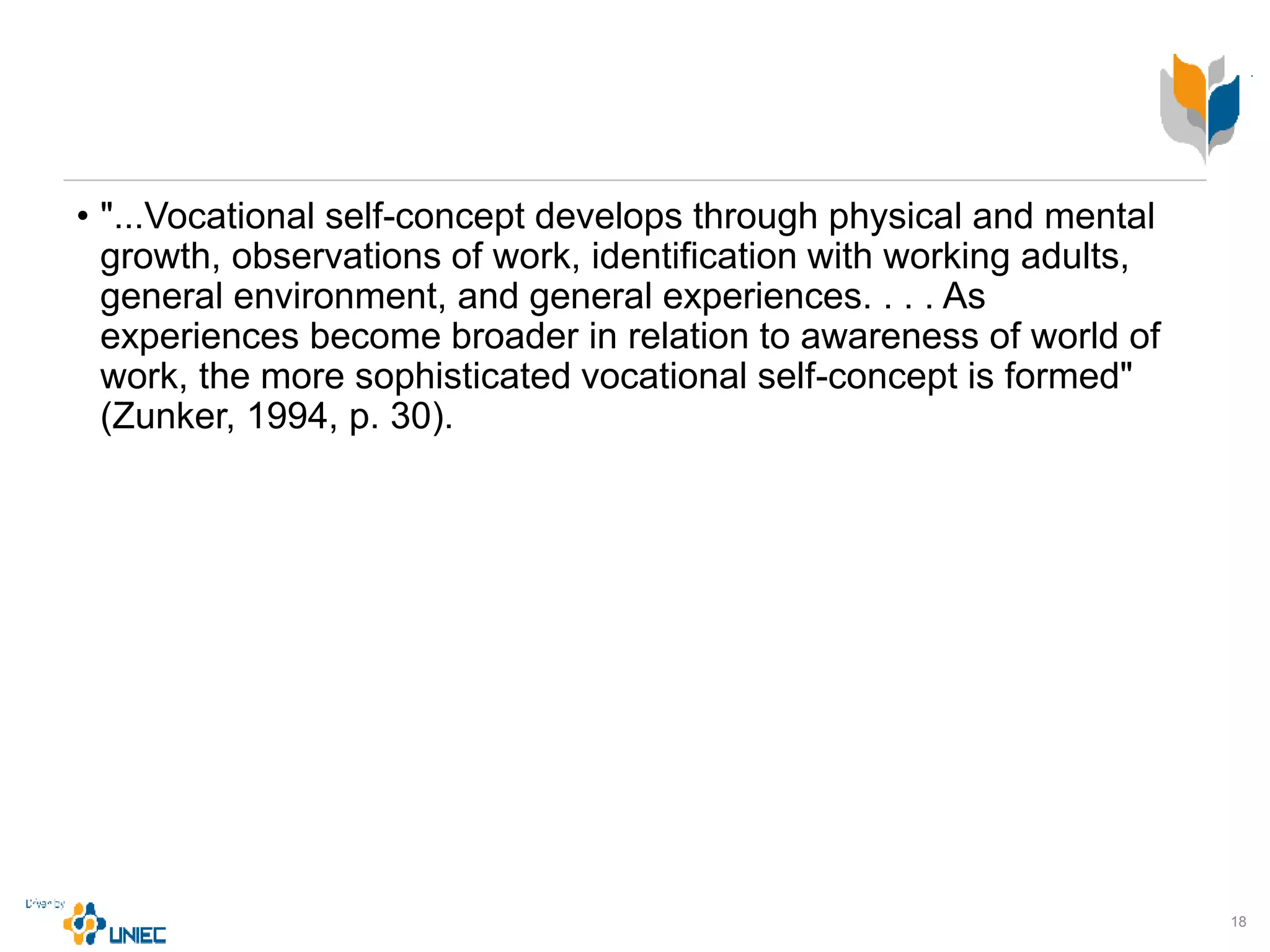 • "...Vocational self-concept develops through physical and mental
growth, observations of work, identification with working adults,
general environment, and general experiences. . . . As
experiences become broader in relation to awareness of world of
work, the more sophisticated vocational self-concept is formed"
(Zunker, 1994, p. 30).
18
 