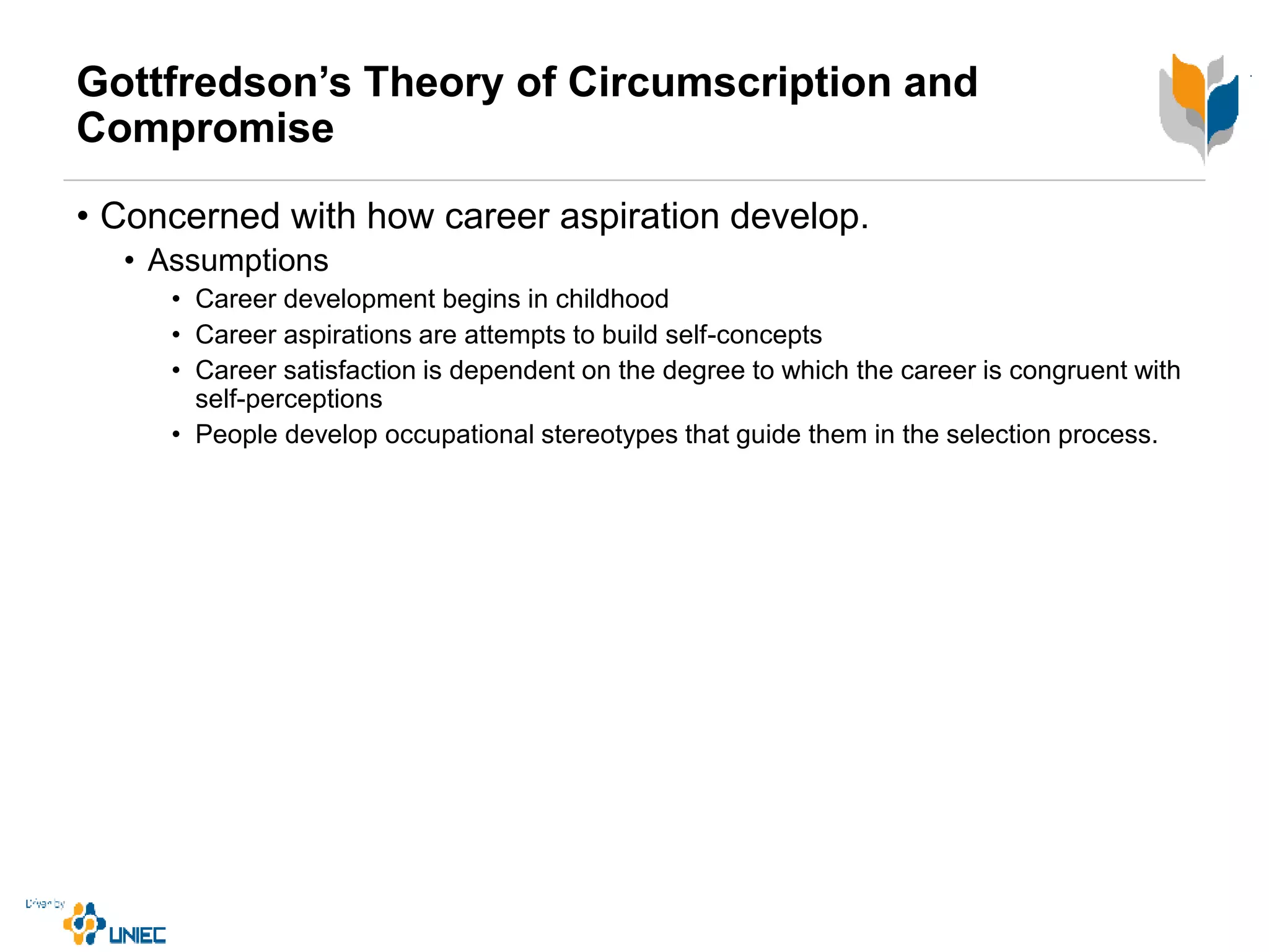 Gottfredson’s Theory of Circumscription and
Compromise
• Concerned with how career aspiration develop.
• Assumptions
• Career development begins in childhood
• Career aspirations are attempts to build self-concepts
• Career satisfaction is dependent on the degree to which the career is congruent with
self-perceptions
• People develop occupational stereotypes that guide them in the selection process.
 