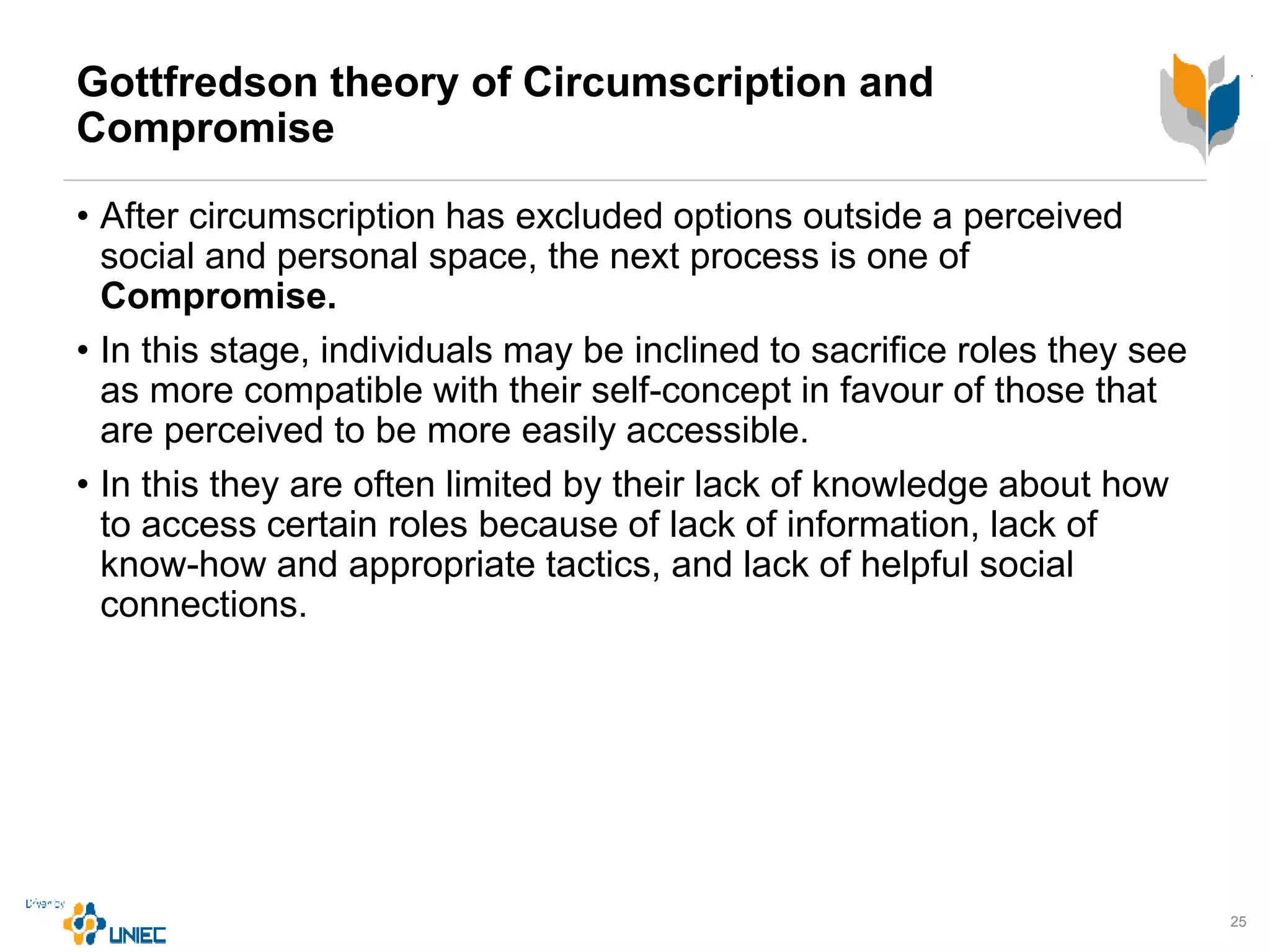 Gottfredson theory of Circumscription and
Compromise
• After circumscription has excluded options outside a perceived
social and personal space, the next process is one of
Compromise.
• In this stage, individuals may be inclined to sacrifice roles they see
as more compatible with their self-concept in favour of those that
are perceived to be more easily accessible.
• In this they are often limited by their lack of knowledge about how
to access certain roles because of lack of information, lack of
know-how and appropriate tactics, and lack of helpful social
connections.
25
 