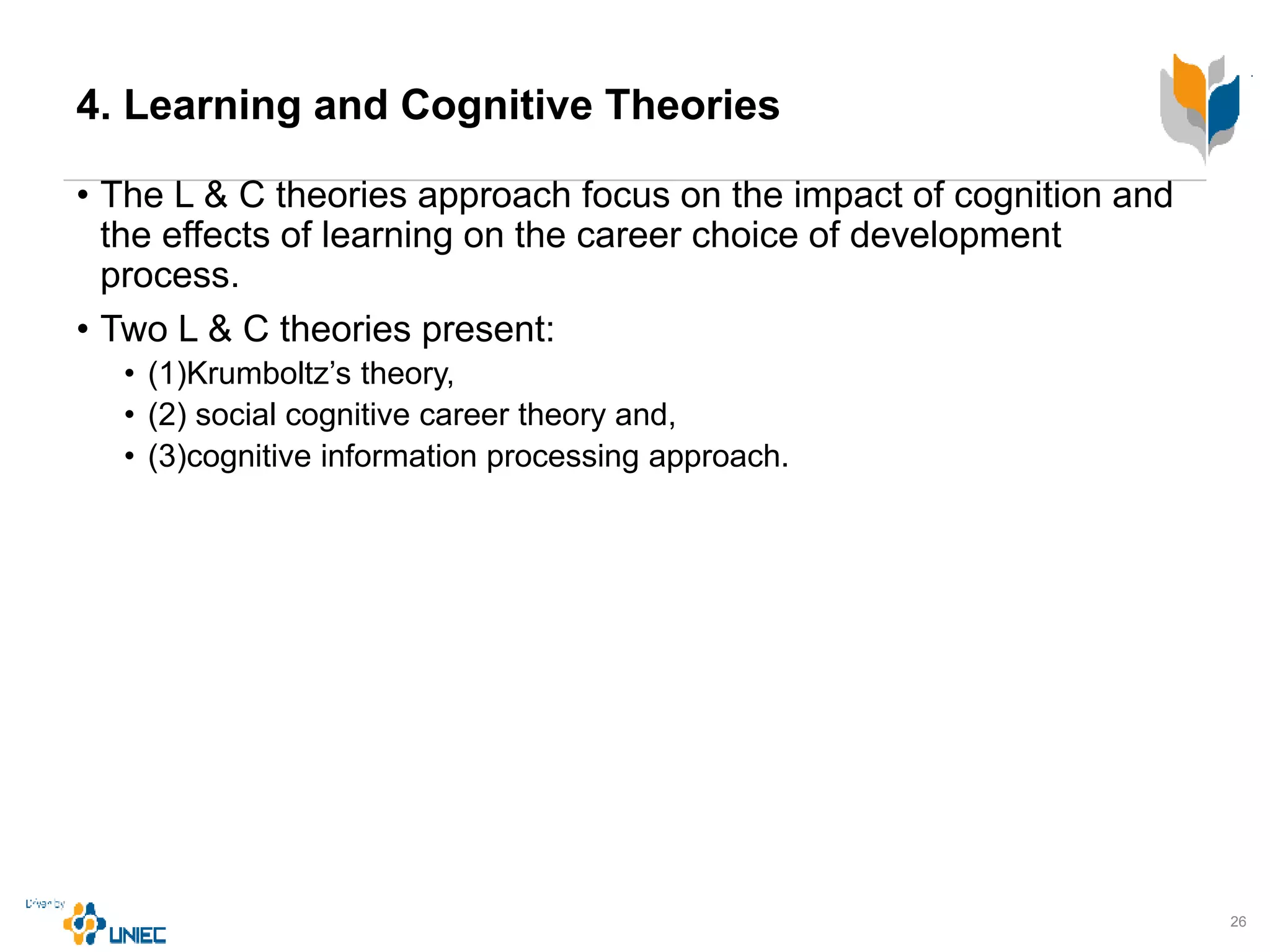 4. Learning and Cognitive Theories
• The L & C theories approach focus on the impact of cognition and
the effects of learning on the career choice of development
process.
• Two L & C theories present:
• (1)Krumboltz’s theory,
• (2) social cognitive career theory and,
• (3)cognitive information processing approach.
26
 