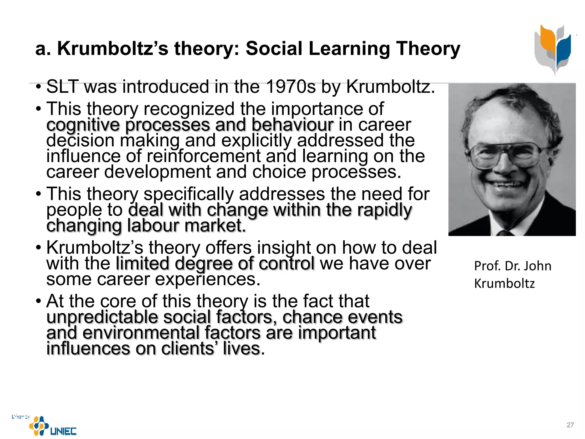 a. Krumboltz’s theory: Social Learning Theory
• SLT was introduced in the 1970s by Krumboltz.
• This theory recognized the importance of
cognitive processes and behaviour in career
decision making and explicitly addressed the
influence of reinforcement and learning on the
career development and choice processes.
• This theory specifically addresses the need for
people to deal with change within the rapidly
changing labour market.
• Krumboltz’s theory offers insight on how to deal
with the limited degree of control we have over
some career experiences.
• At the core of this theory is the fact that
unpredictable social factors, chance events
and environmental factors are important
influences on clients’ lives.
27
Prof. Dr. John
Krumboltz
 