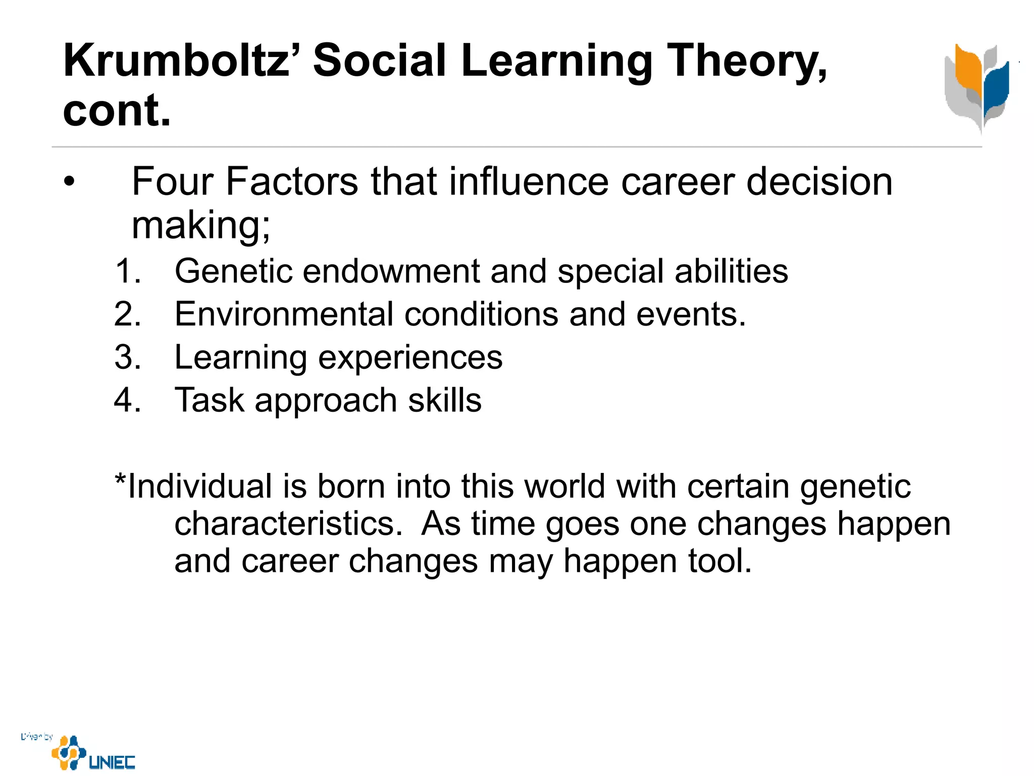 Krumboltz’ Social Learning Theory,
cont.
• Four Factors that influence career decision
making;
1. Genetic endowment and special abilities
2. Environmental conditions and events.
3. Learning experiences
4. Task approach skills
*Individual is born into this world with certain genetic
characteristics. As time goes one changes happen
and career changes may happen tool.
 