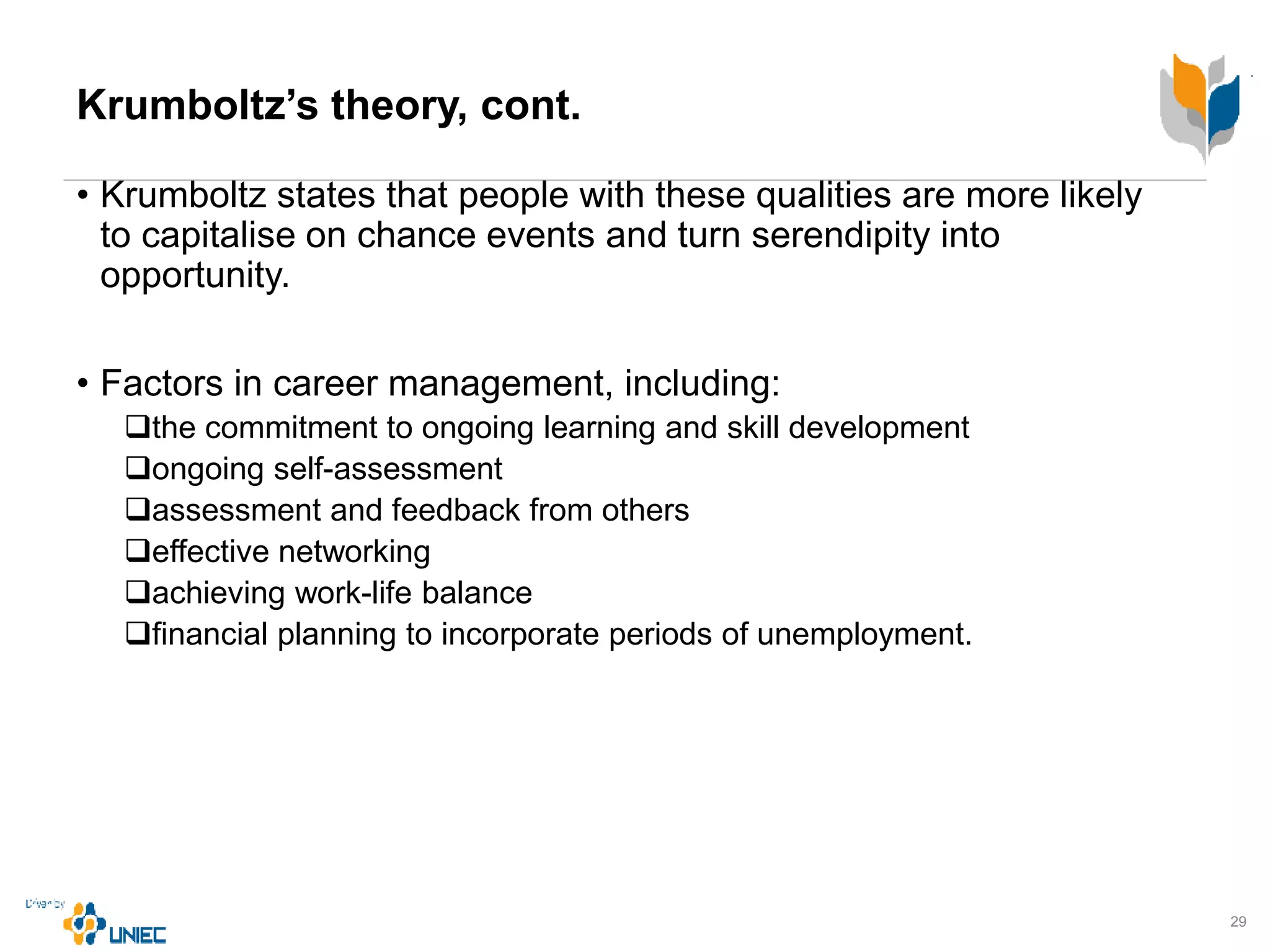 Krumboltz’s theory, cont.
• Krumboltz states that people with these qualities are more likely
to capitalise on chance events and turn serendipity into
opportunity.
• Factors in career management, including:
the commitment to ongoing learning and skill development
ongoing self-assessment
assessment and feedback from others
effective networking
achieving work-life balance
financial planning to incorporate periods of unemployment.
29
 