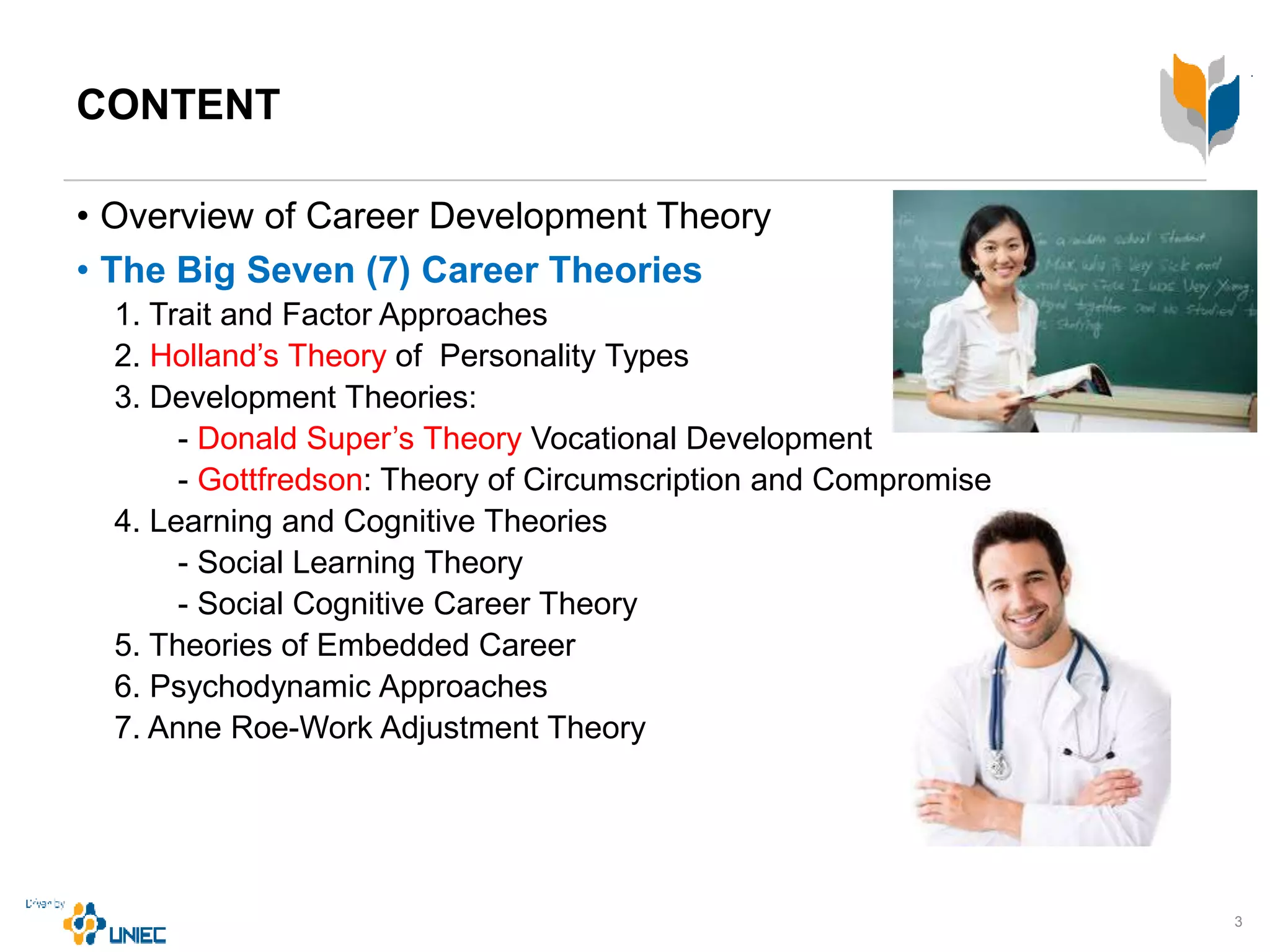 CONTENT
• Overview of Career Development Theory
• The Big Seven (7) Career Theories
1. Trait and Factor Approaches
2. Holland’s Theory of Personality Types
3. Development Theories:
- Donald Super’s Theory Vocational Development
- Gottfredson: Theory of Circumscription and Compromise
4. Learning and Cognitive Theories
- Social Learning Theory
- Social Cognitive Career Theory
5. Theories of Embedded Career
6. Psychodynamic Approaches
7. Anne Roe-Work Adjustment Theory
3
 