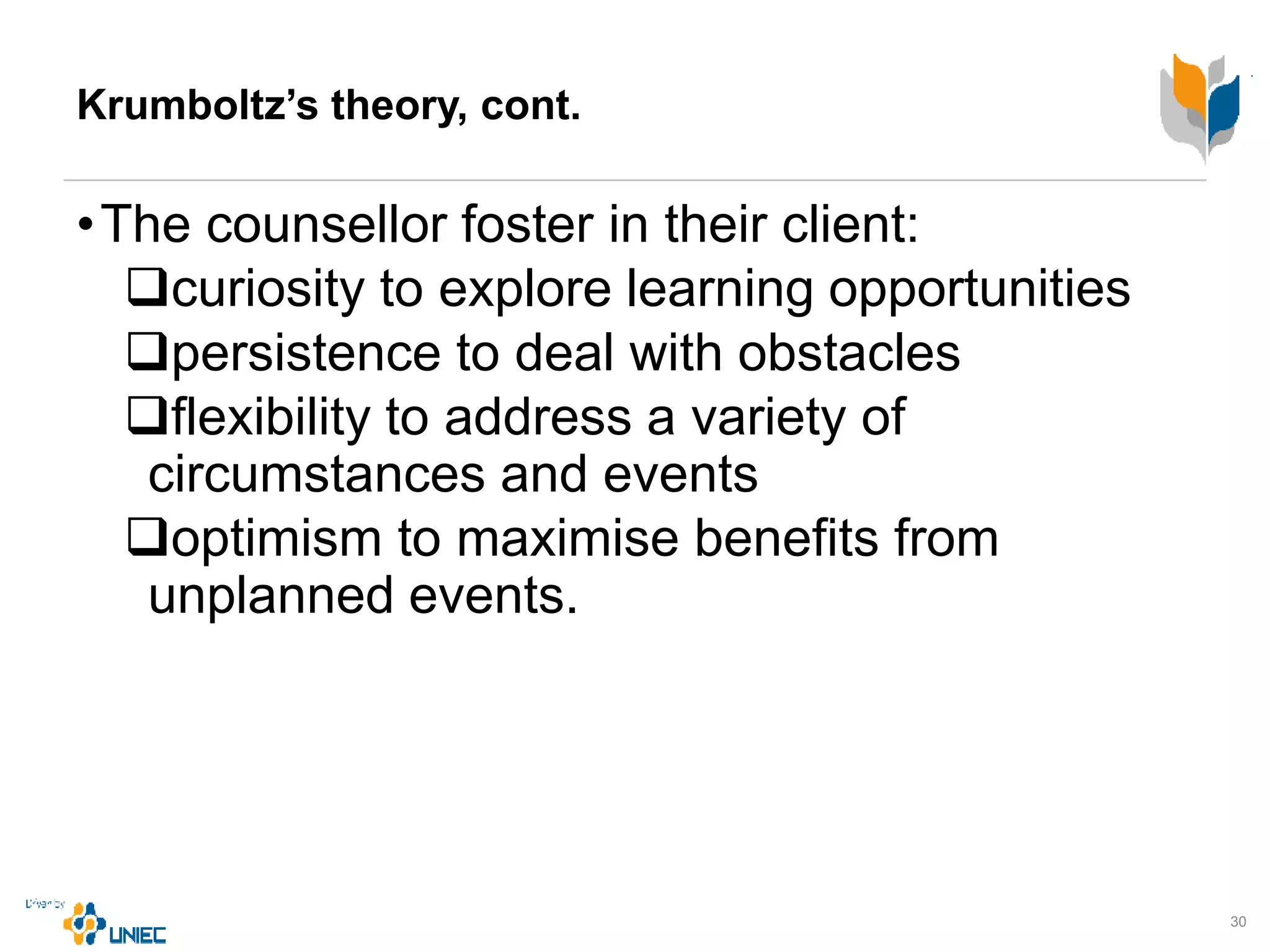 Krumboltz’s theory, cont.
•The counsellor foster in their client:
curiosity to explore learning opportunities
persistence to deal with obstacles
flexibility to address a variety of
circumstances and events
optimism to maximise benefits from
unplanned events.
30
 