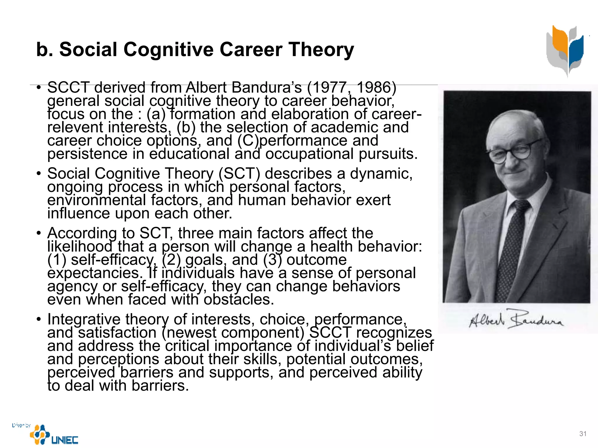 b. Social Cognitive Career Theory
• SCCT derived from Albert Bandura’s (1977, 1986)
general social cognitive theory to career behavior,
focus on the : (a) formation and elaboration of career-
relevent interests, (b) the selection of academic and
career choice options, and (C)performance and
persistence in educational and occupational pursuits.
• Social Cognitive Theory (SCT) describes a dynamic,
ongoing process in which personal factors,
environmental factors, and human behavior exert
influence upon each other.
• According to SCT, three main factors affect the
likelihood that a person will change a health behavior:
(1) self-efficacy, (2) goals, and (3) outcome
expectancies. If individuals have a sense of personal
agency or self-efficacy, they can change behaviors
even when faced with obstacles.
• Integrative theory of interests, choice, performance,
and satisfaction (newest component) SCCT recognizes
and address the critical importance of individual’s belief
and perceptions about their skills, potential outcomes,
perceived barriers and supports, and perceived ability
to deal with barriers.
31
 