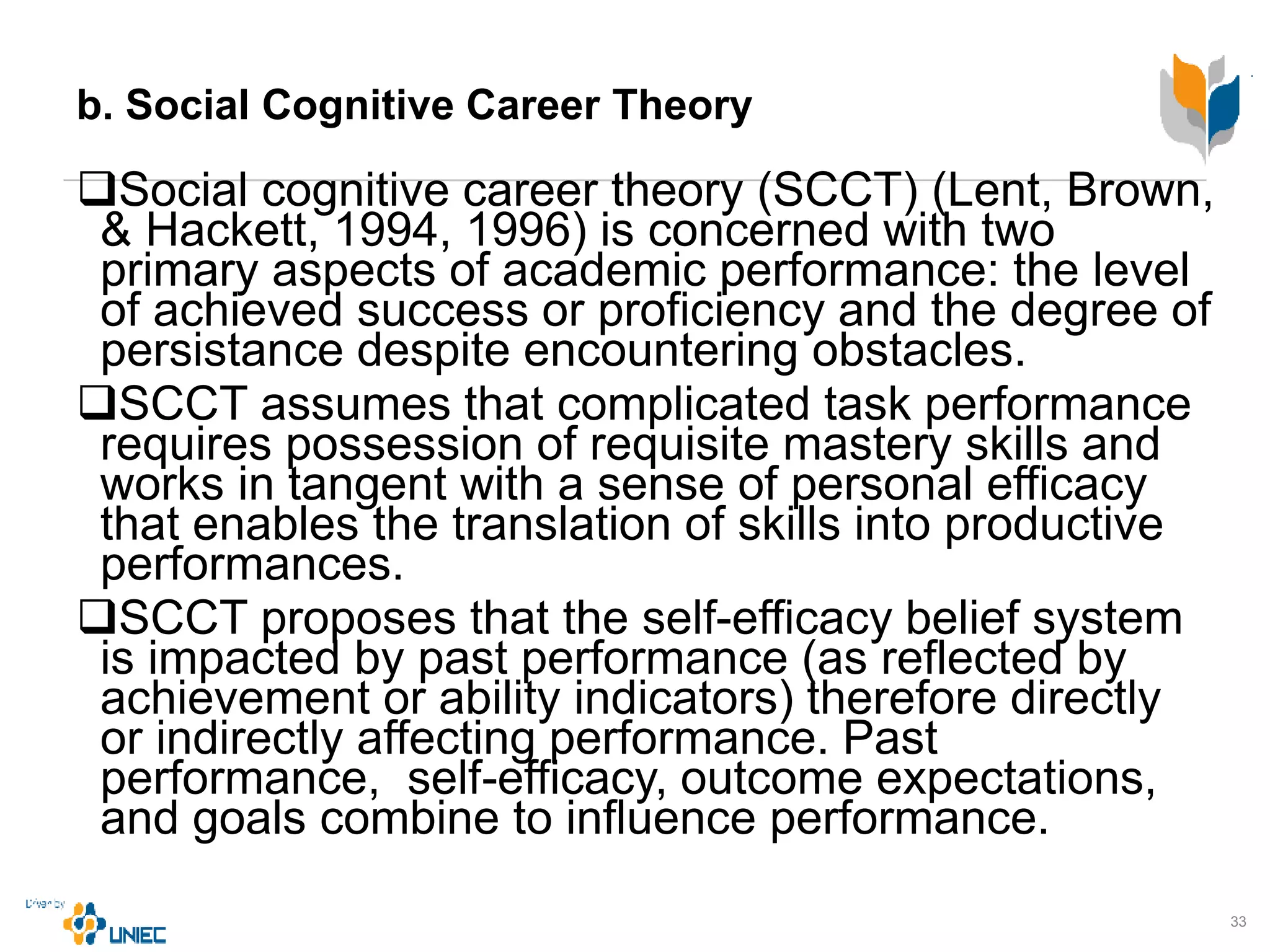 b. Social Cognitive Career Theory
Social cognitive career theory (SCCT) (Lent, Brown,
& Hackett, 1994, 1996) is concerned with two
primary aspects of academic performance: the level
of achieved success or proficiency and the degree of
persistance despite encountering obstacles.
SCCT assumes that complicated task performance
requires possession of requisite mastery skills and
works in tangent with a sense of personal efficacy
that enables the translation of skills into productive
performances.
SCCT proposes that the self-efficacy belief system
is impacted by past performance (as reflected by
achievement or ability indicators) therefore directly
or indirectly affecting performance. Past
performance, self-efficacy, outcome expectations,
and goals combine to influence performance.
33
 