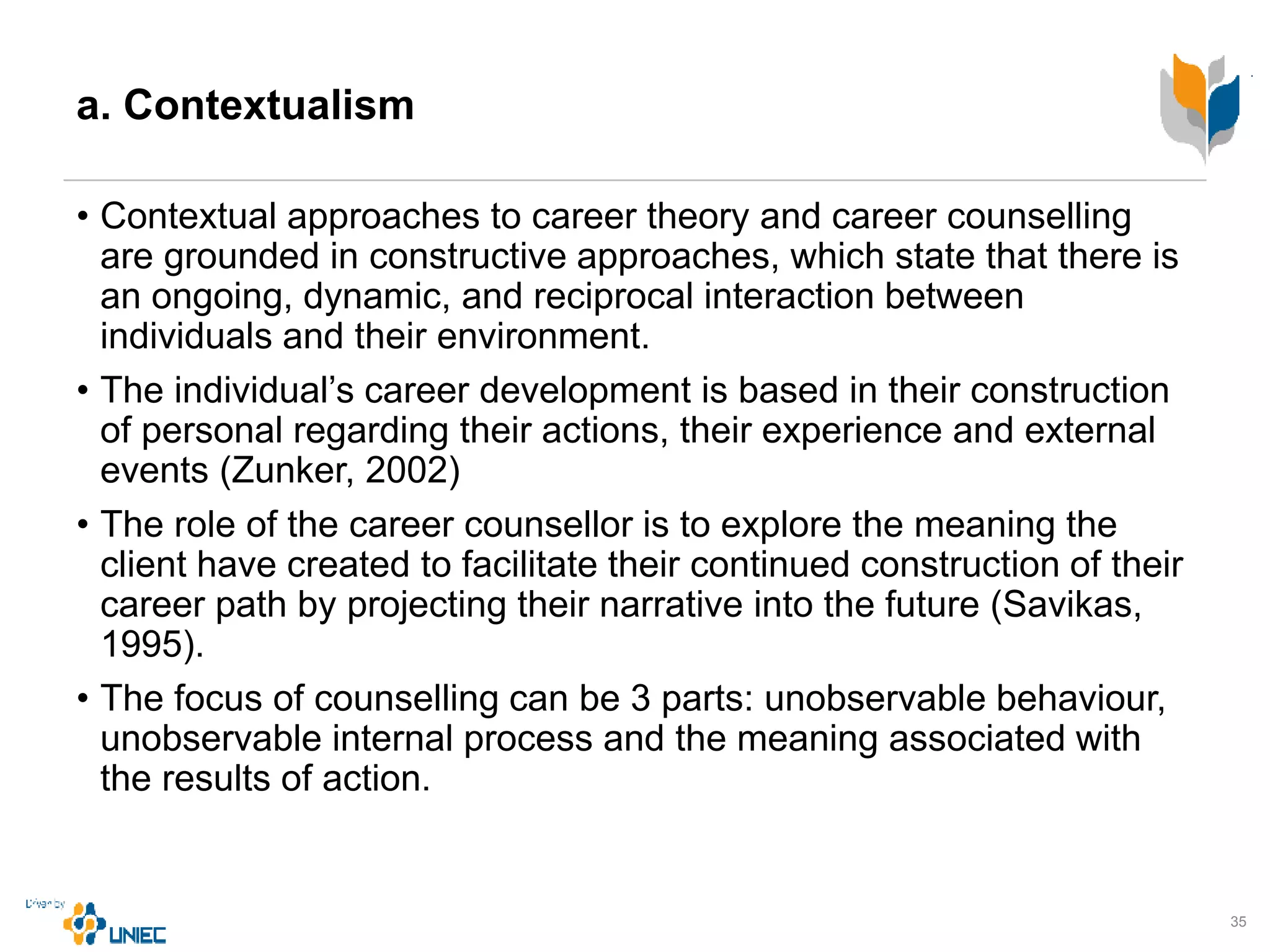 a. Contextualism
• Contextual approaches to career theory and career counselling
are grounded in constructive approaches, which state that there is
an ongoing, dynamic, and reciprocal interaction between
individuals and their environment.
• The individual’s career development is based in their construction
of personal regarding their actions, their experience and external
events (Zunker, 2002)
• The role of the career counsellor is to explore the meaning the
client have created to facilitate their continued construction of their
career path by projecting their narrative into the future (Savikas,
1995).
• The focus of counselling can be 3 parts: unobservable behaviour,
unobservable internal process and the meaning associated with
the results of action.
35
 