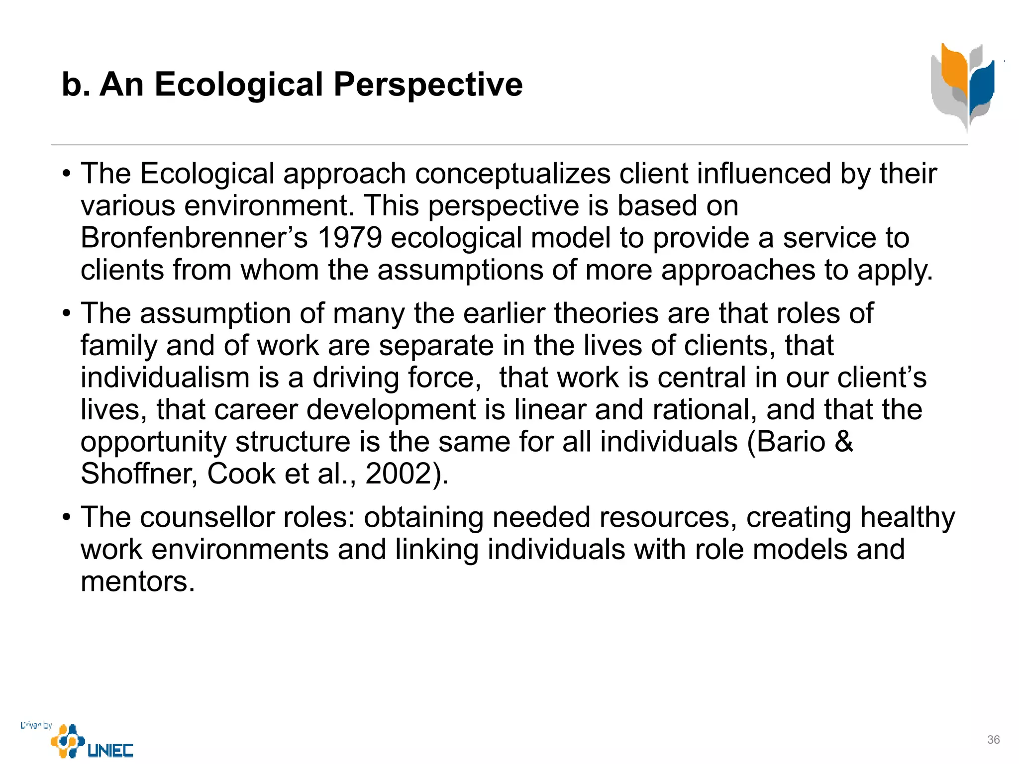 b. An Ecological Perspective
• The Ecological approach conceptualizes client influenced by their
various environment. This perspective is based on
Bronfenbrenner’s 1979 ecological model to provide a service to
clients from whom the assumptions of more approaches to apply.
• The assumption of many the earlier theories are that roles of
family and of work are separate in the lives of clients, that
individualism is a driving force, that work is central in our client’s
lives, that career development is linear and rational, and that the
opportunity structure is the same for all individuals (Bario &
Shoffner, Cook et al., 2002).
• The counsellor roles: obtaining needed resources, creating healthy
work environments and linking individuals with role models and
mentors.
36
 