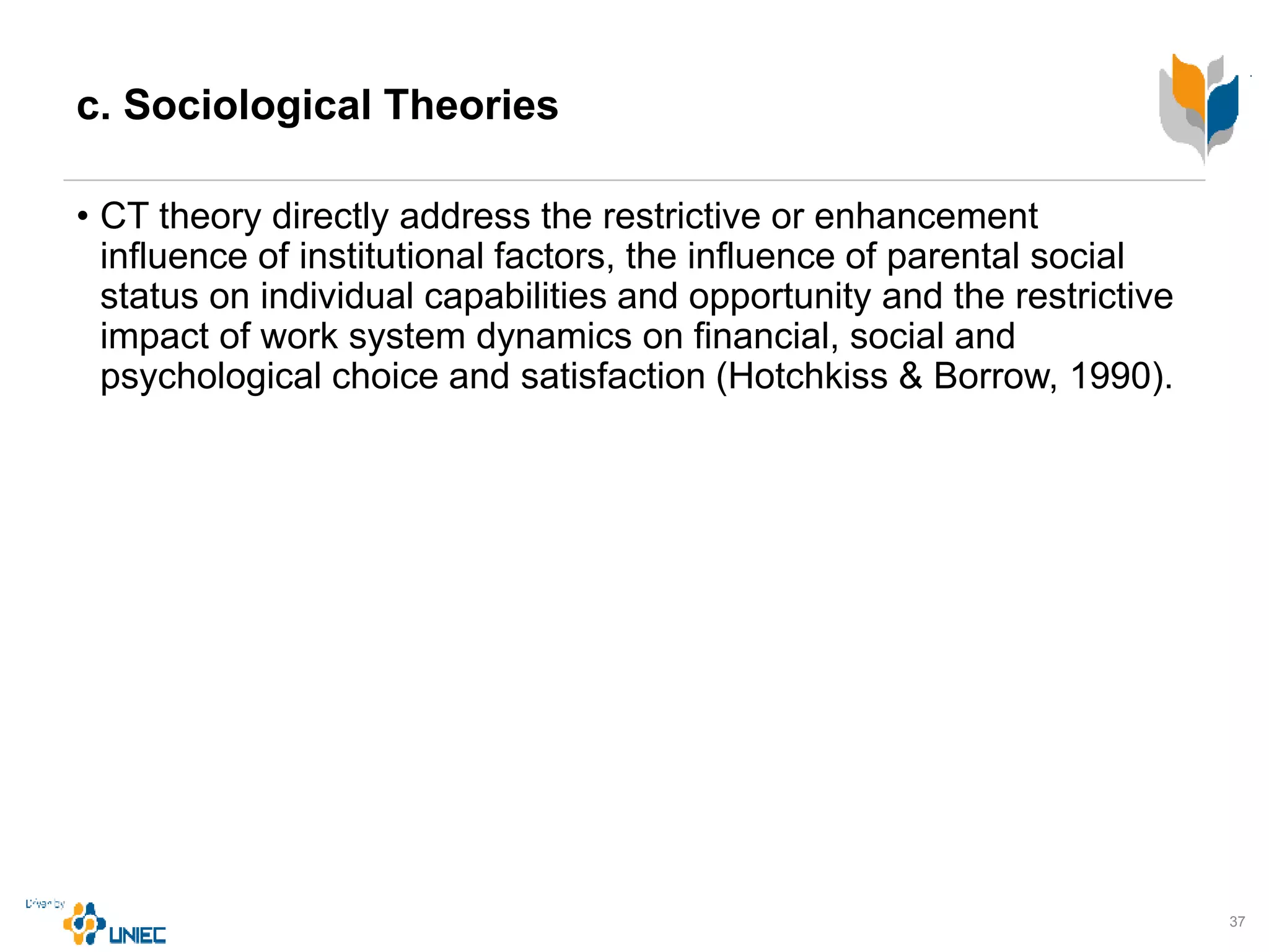 c. Sociological Theories
• CT theory directly address the restrictive or enhancement
influence of institutional factors, the influence of parental social
status on individual capabilities and opportunity and the restrictive
impact of work system dynamics on financial, social and
psychological choice and satisfaction (Hotchkiss & Borrow, 1990).
37
 