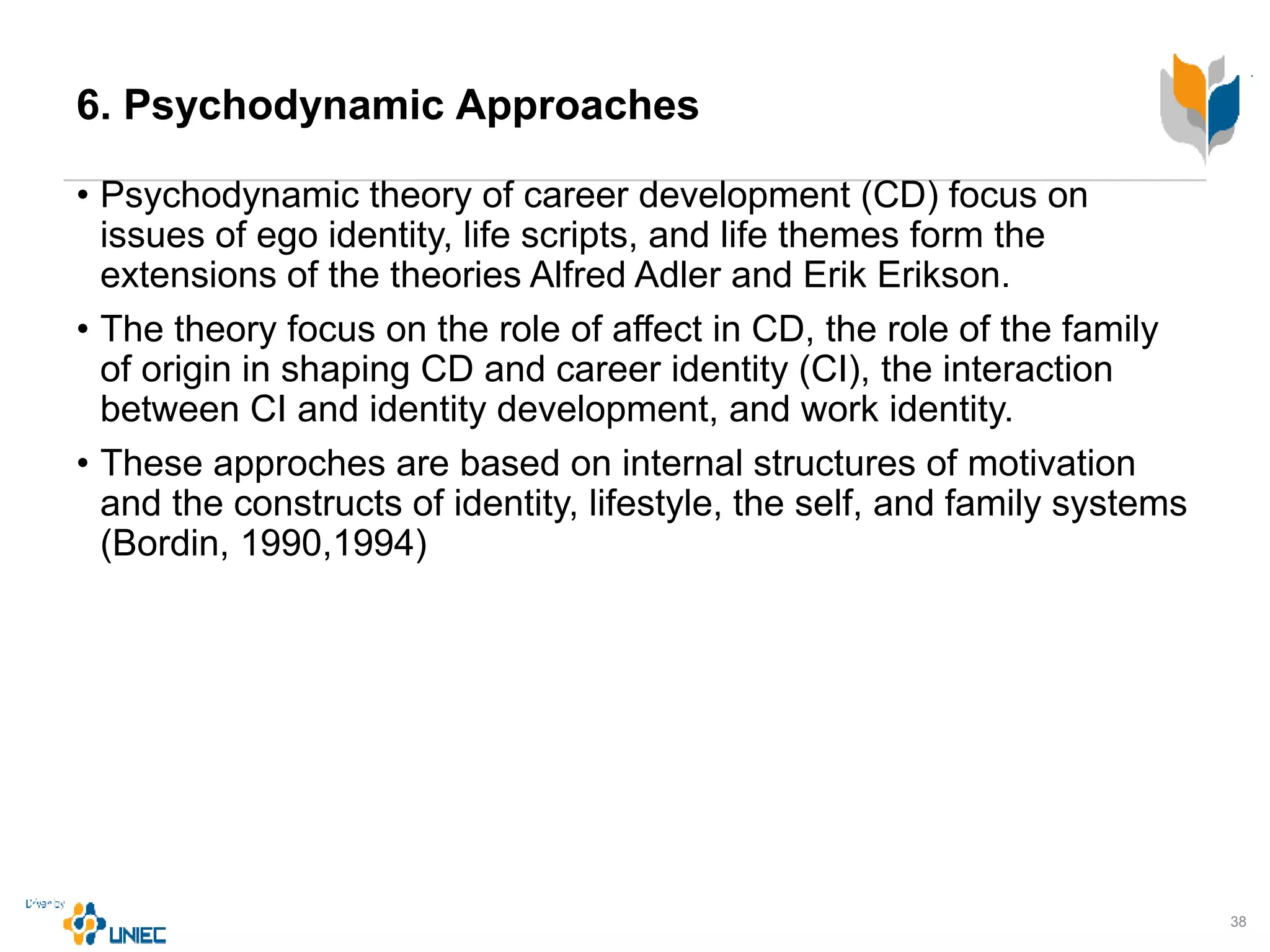 6. Psychodynamic Approaches
• Psychodynamic theory of career development (CD) focus on
issues of ego identity, life scripts, and life themes form the
extensions of the theories Alfred Adler and Erik Erikson.
• The theory focus on the role of affect in CD, the role of the family
of origin in shaping CD and career identity (CI), the interaction
between CI and identity development, and work identity.
• These approches are based on internal structures of motivation
and the constructs of identity, lifestyle, the self, and family systems
(Bordin, 1990,1994)
38
 