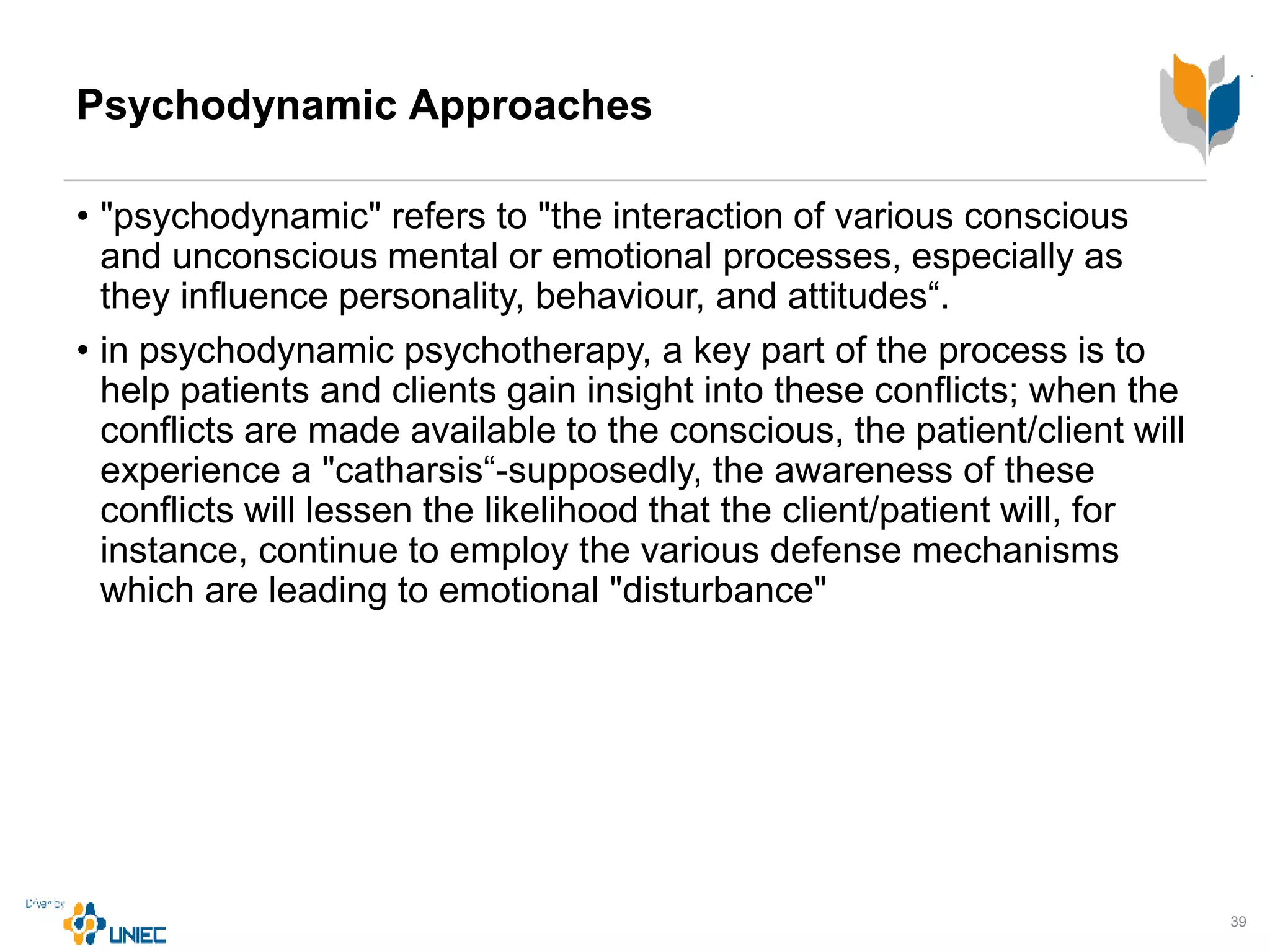Psychodynamic Approaches
• "psychodynamic" refers to "the interaction of various conscious
and unconscious mental or emotional processes, especially as
they influence personality, behaviour, and attitudes“.
• in psychodynamic psychotherapy, a key part of the process is to
help patients and clients gain insight into these conflicts; when the
conflicts are made available to the conscious, the patient/client will
experience a "catharsis“-supposedly, the awareness of these
conflicts will lessen the likelihood that the client/patient will, for
instance, continue to employ the various defense mechanisms
which are leading to emotional "disturbance"
39
 