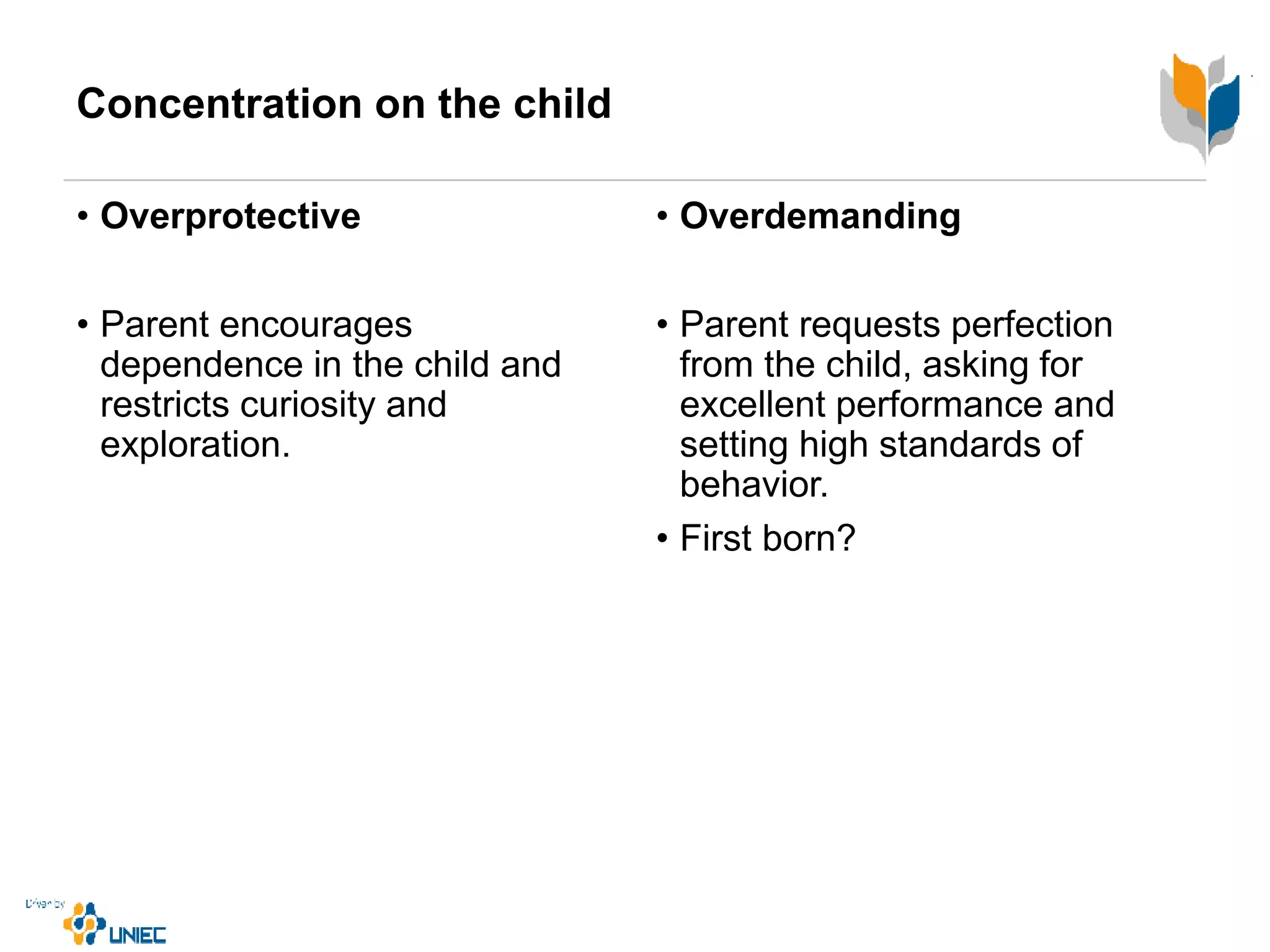 Concentration on the child
• Overprotective
• Parent encourages
dependence in the child and
restricts curiosity and
exploration.
• Overdemanding
• Parent requests perfection
from the child, asking for
excellent performance and
setting high standards of
behavior.
• First born?
 