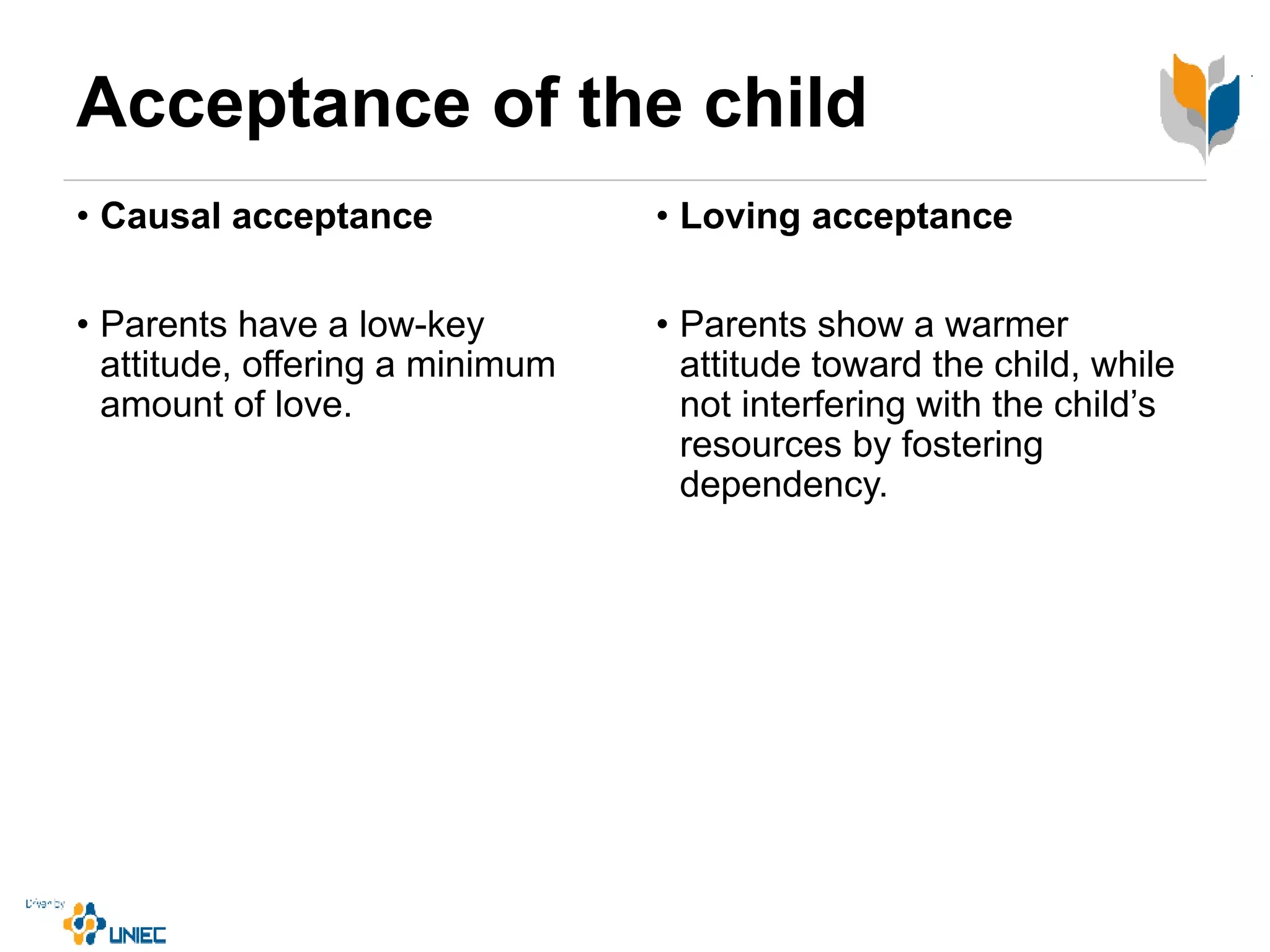 Acceptance of the child
• Causal acceptance
• Parents have a low-key
attitude, offering a minimum
amount of love.
• Loving acceptance
• Parents show a warmer
attitude toward the child, while
not interfering with the child’s
resources by fostering
dependency.
 