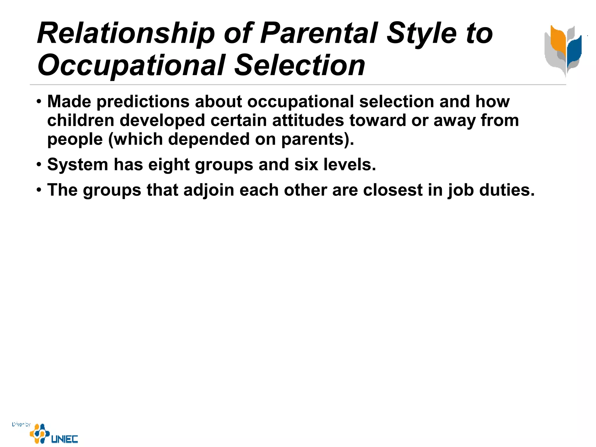 Relationship of Parental Style to
Occupational Selection
• Made predictions about occupational selection and how
children developed certain attitudes toward or away from
people (which depended on parents).
• System has eight groups and six levels.
• The groups that adjoin each other are closest in job duties.
 