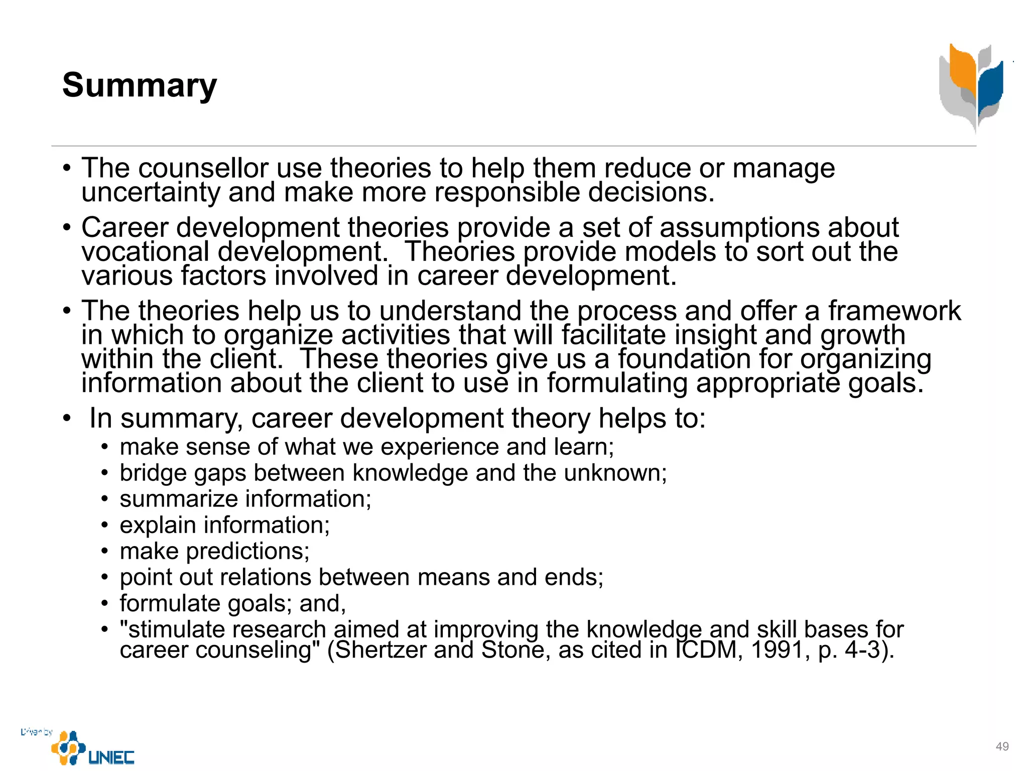 Summary
• The counsellor use theories to help them reduce or manage
uncertainty and make more responsible decisions.
• Career development theories provide a set of assumptions about
vocational development. Theories provide models to sort out the
various factors involved in career development.
• The theories help us to understand the process and offer a framework
in which to organize activities that will facilitate insight and growth
within the client. These theories give us a foundation for organizing
information about the client to use in formulating appropriate goals.
• In summary, career development theory helps to:
• make sense of what we experience and learn;
• bridge gaps between knowledge and the unknown;
• summarize information;
• explain information;
• make predictions;
• point out relations between means and ends;
• formulate goals; and,
• "stimulate research aimed at improving the knowledge and skill bases for
career counseling" (Shertzer and Stone, as cited in ICDM, 1991, p. 4-3).
49
 