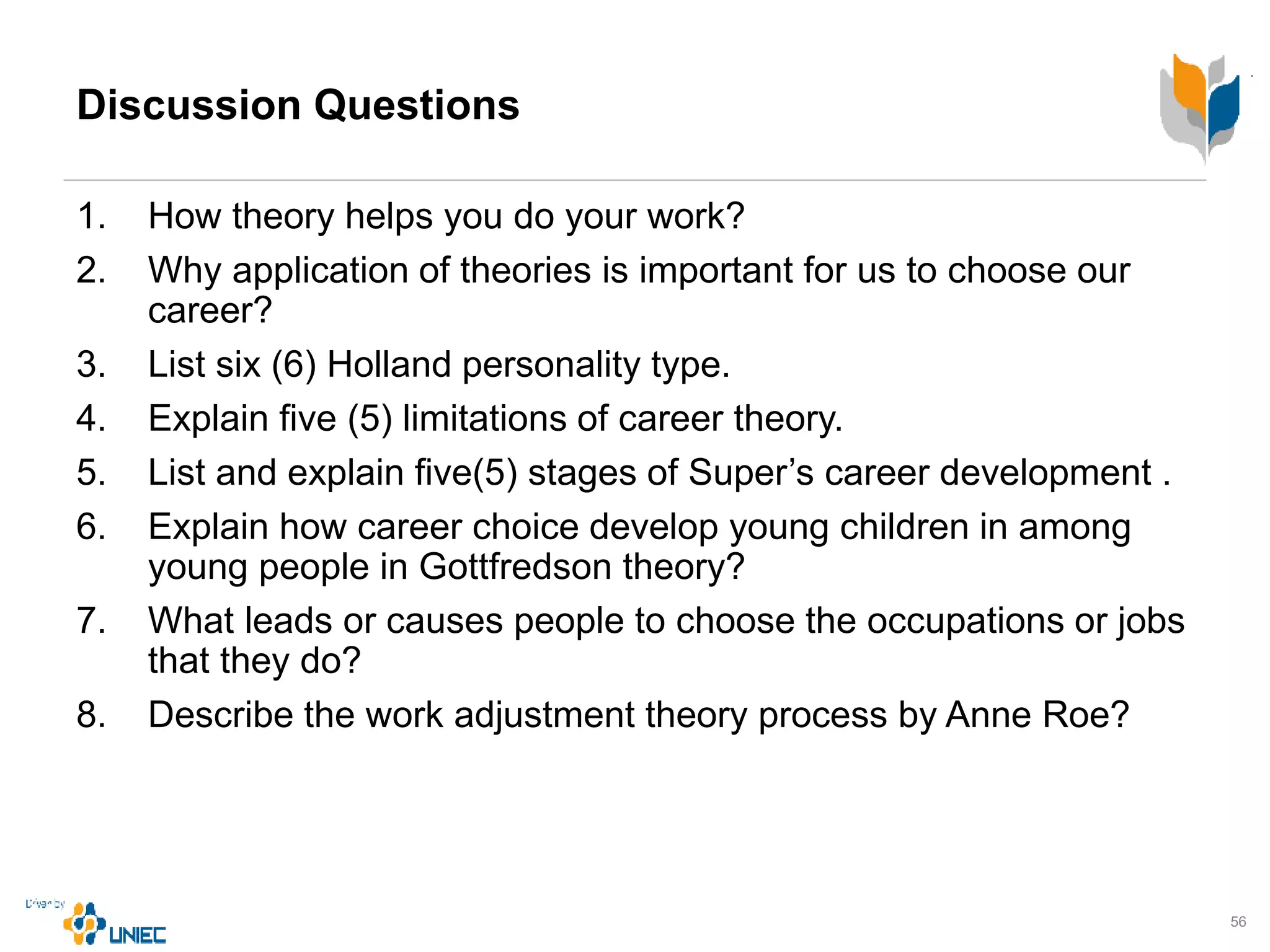 Discussion Questions
1. How theory helps you do your work?
2. Why application of theories is important for us to choose our
career?
3. List six (6) Holland personality type.
4. Explain five (5) limitations of career theory.
5. List and explain five(5) stages of Super’s career development .
6. Explain how career choice develop young children in among
young people in Gottfredson theory?
7. What leads or causes people to choose the occupations or jobs
that they do?
8. Describe the work adjustment theory process by Anne Roe?
56
 