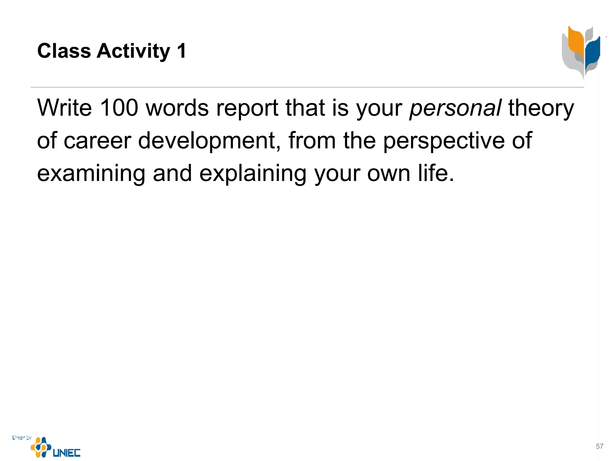 Class Activity 1
Write 100 words report that is your personal theory
of career development, from the perspective of
examining and explaining your own life.
57
 
