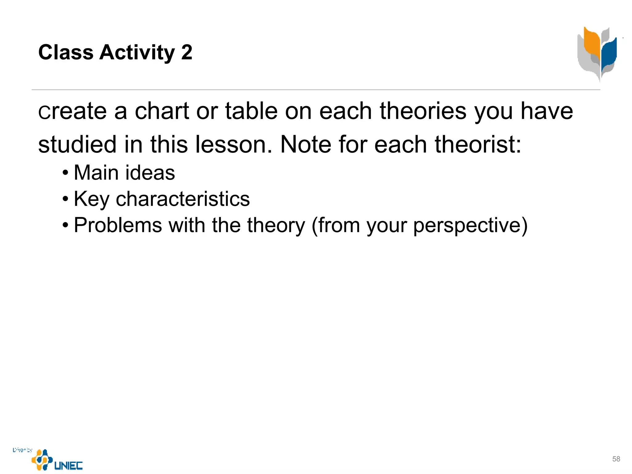 Class Activity 2
Create a chart or table on each theories you have
studied in this lesson. Note for each theorist:
• Main ideas
• Key characteristics
• Problems with the theory (from your perspective)
58
 