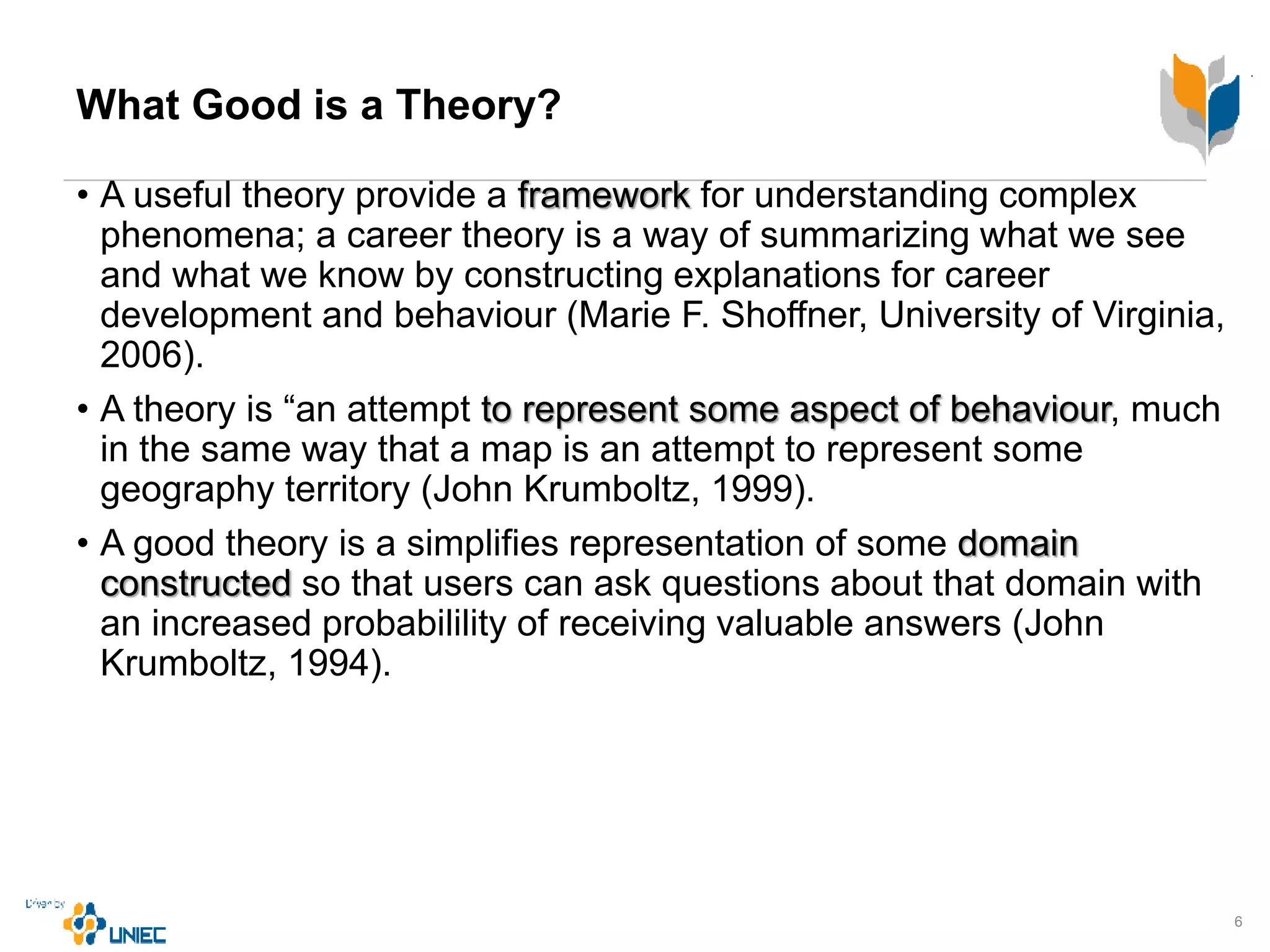 What Good is a Theory?
• A useful theory provide a framework for understanding complex
phenomena; a career theory is a way of summarizing what we see
and what we know by constructing explanations for career
development and behaviour (Marie F. Shoffner, University of Virginia,
2006).
• A theory is “an attempt to represent some aspect of behaviour, much
in the same way that a map is an attempt to represent some
geography territory (John Krumboltz, 1999).
• A good theory is a simplifies representation of some domain
constructed so that users can ask questions about that domain with
an increased probabilility of receiving valuable answers (John
Krumboltz, 1994).
6
 