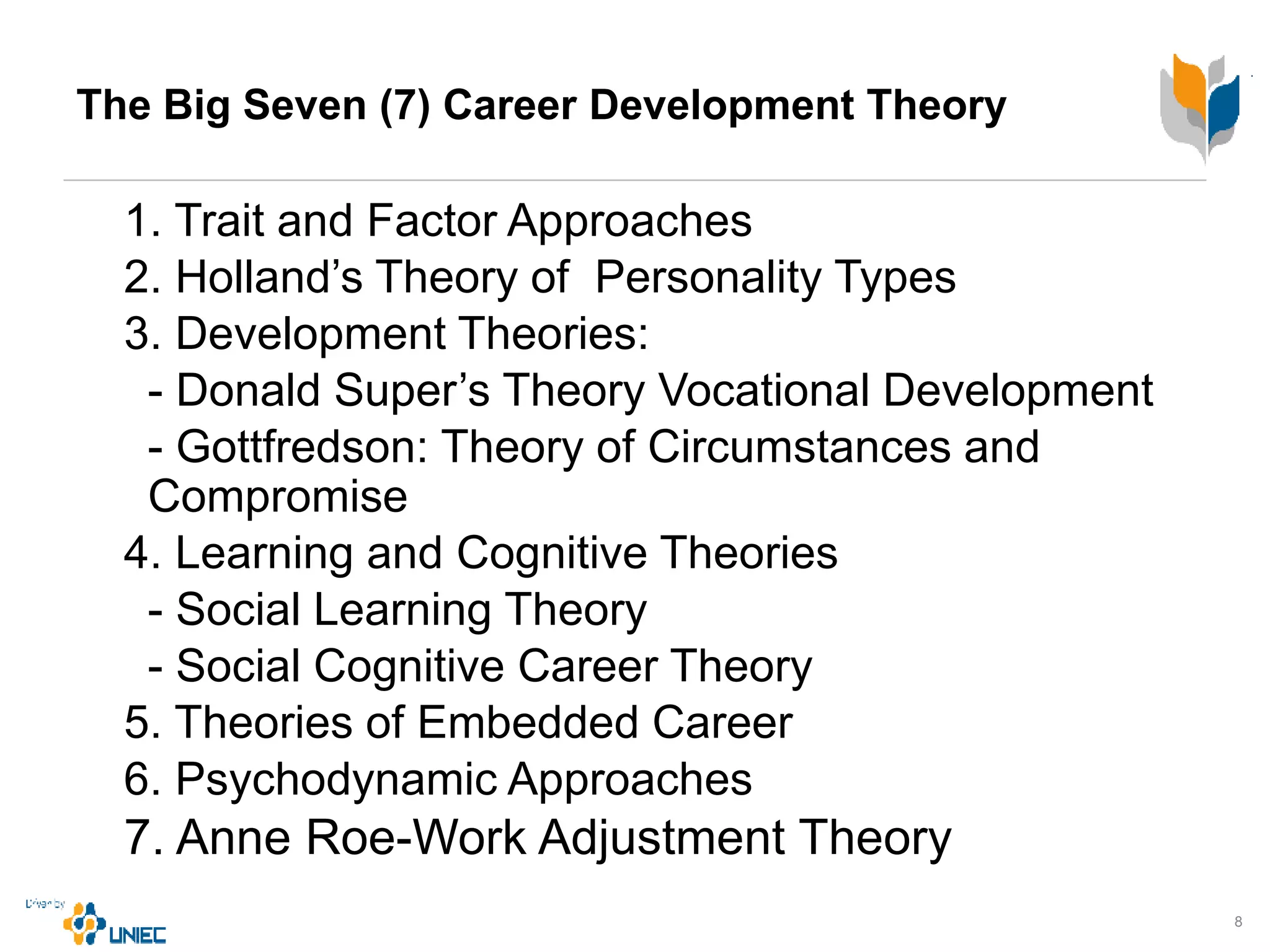 The Big Seven (7) Career Development Theory
1. Trait and Factor Approaches
2. Holland’s Theory of Personality Types
3. Development Theories:
- Donald Super’s Theory Vocational Development
- Gottfredson: Theory of Circumstances and
Compromise
4. Learning and Cognitive Theories
- Social Learning Theory
- Social Cognitive Career Theory
5. Theories of Embedded Career
6. Psychodynamic Approaches
7. Anne Roe-Work Adjustment Theory
8
 