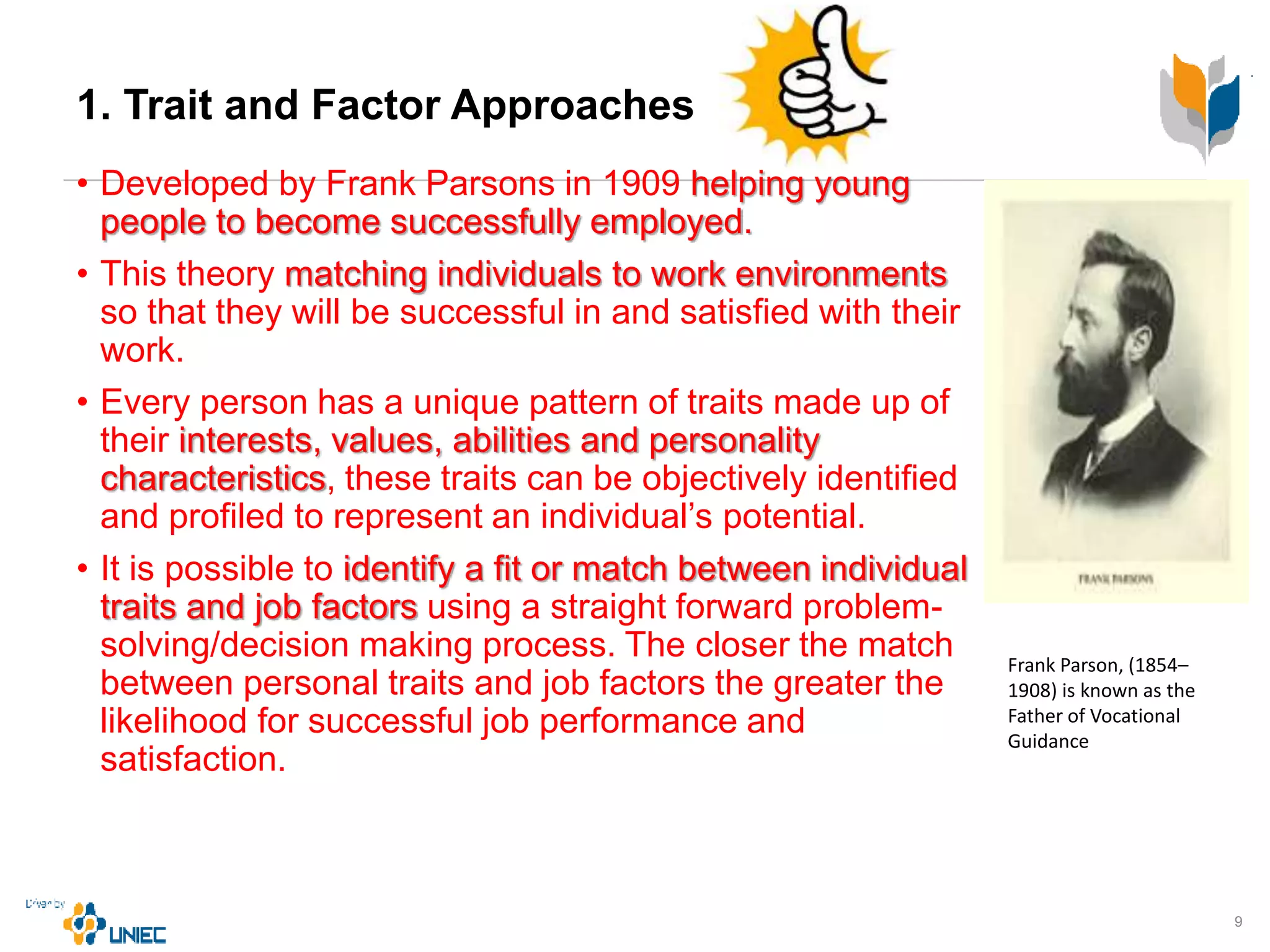 1. Trait and Factor Approaches
• Developed by Frank Parsons in 1909 helping young
people to become successfully employed.
• This theory matching individuals to work environments
so that they will be successful in and satisfied with their
work.
• Every person has a unique pattern of traits made up of
their interests, values, abilities and personality
characteristics, these traits can be objectively identified
and profiled to represent an individual’s potential.
• It is possible to identify a fit or match between individual
traits and job factors using a straight forward problem-
solving/decision making process. The closer the match
between personal traits and job factors the greater the
likelihood for successful job performance and
satisfaction.
9
Frank Parson, (1854–
1908) is known as the
Father of Vocational
Guidance
 