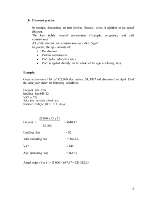3
3- Discount practice
In practice, discounting an item involves financial costs, in addition to the actual
discount.
The fees include several commissions (Example: acceptance and mail
commission).
All of the discount and commissions are called "agio"
In general, the agio consists of:
 The discount
 Various commissions
 VAT (value added tax rate)
 VAT is applied directly on the whole of the agio (excluding tax)
Example:
Given a commercial bill of $25,000, due on June 24, 1997 and discounted on April 15 of
the same year under the following conditions:
Discount rate 13%
handling fees/bill $2
VAT at 7%
Take into account a bank day
Number of days: 70 + 1 = 71 days
25 000 x 13 x 71
Discount = = $640,97
36 000
Handling fees = $2
Total excluding tax = $642,97
VAT = $45
Agio (including tax) = $687,97
Actual value (V.a ) = 25 000 – 687,97 = $24 312,03
 