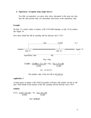 4
4- Equivalence of capitals using simple interest
Two bills are equivalent on a given date, when, discounted at the same rate, they
have the same present value on a determined date known as the equivalence date.
Example
On June 15, a trader wishes to replace a bill of $15,000 maturing on July 24, by another
due August 14.
How much should this bill be assuming that the discount rate is 12%?
39d 15 000 Vn ?
Equivalence date 60j
Va1 = Va2
15.000 – 15.000 x 12 x 39 = Vn – Vn x 12 x 60
36.000 36.000
Vn = 15.107,14
The nominal value of the new bill is $15.107,14
Application 1
A trader agrees to replace a bill of $8,532 payable in 80 days with another one due in 180
days. What should be the amount of this bill, assuming that the discount rate is 10%?
Solution
8.532 – 8.532 x 10 x 80 = Vn – Vn x 10 x 180
36.000 36.000
Vn = 8.781,47
June 15 July 24
August 14
 