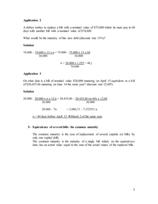 5
Application 2
A debtor wishes to replace a bill with a nominal value of $75,000 which he must pay in 60
days with another bill with a nominal value of $74,600.
What would be the maturity of this new debt (discount rate 13%)?
Solution
74.600 – 74.600 x 13 x n = 75.000 – 75.000 x 13 x 60
36.000 36.000
n = 36.000 x 1.225 = 46 j
74.600
Application 3
On what date is a bill of nominal value $20,000 maturing on April 15 equivalent to a bill
of $20,435.86 maturing on June 14 the same year? discount rate 12.60%
Solution
20.000 – 20.000 x n x 12,6 = 20.435,86 – 20.435,86 (n+60) x 12,60
36.000 36.000
20.000 – 7n = 2.006,71 – 7,152551 n
n = 44 days before April 15 March 2 of the same year.
5- Equivalence of several bills: the common maturity
The common maturity is the case of replacement of several capitals (or bills) by
only one capital (bill).
The common maturity is the maturity of a single bill which, on the equivalence
date, has an actual value equal to the sum of the actual values of the replaced bills.
 