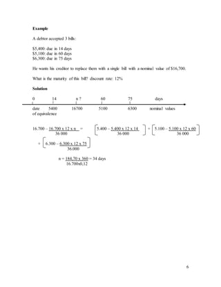 6
Example
A debtor accepted 3 bills:
$5,400: due in 14 days
$5,100: due in 60 days
$6,300: due in 75 days
He wants his creditor to replace them with a single bill with a nominal value of $16,700.
What is the maturity of this bill? discount rate: 12%
Solution
0 14 n ? 60 75 days
date 5400 16700 5100 6300 nominal values
of equivalence
16.700 – 16.700 x 12 x n = 5.400 – 5.400 x 12 x 14 + 5.100 – 5.100 x 12 x 60
36 000 36 000 36 000
+ 6.300 – 6.300 x 12 x 75
36.000
n = 184,70 x 360 = 34 days
16.700x0,12
 