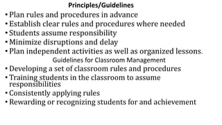 Principles/Guidelines
• Plan rules and procedures in advance
• Establish clear rules and procedures where needed
• Students assume responsibility
• Minimize disruptions and delay
• Plan independent activities as well as organized lessons.
Guidelines for Classroom Management
• Developing a set of classroom rules and procedures
• Training students in the classroom to assume
responsibilities
• Consistently applying rules
• Rewarding or recognizing students for and achievement
 