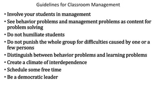 Guidelines for Classroom Management
• Involve your students in management
• See behavior problems and management problems as content for
problem solving
• Do not humiliate students
• Do not punish the whole group for difficulties caused by one or a
few persons
• Distinguish between behavior problems and learning problems
• Create a climate of interdependence
• Schedule some free time
• Be a democratic leader
 