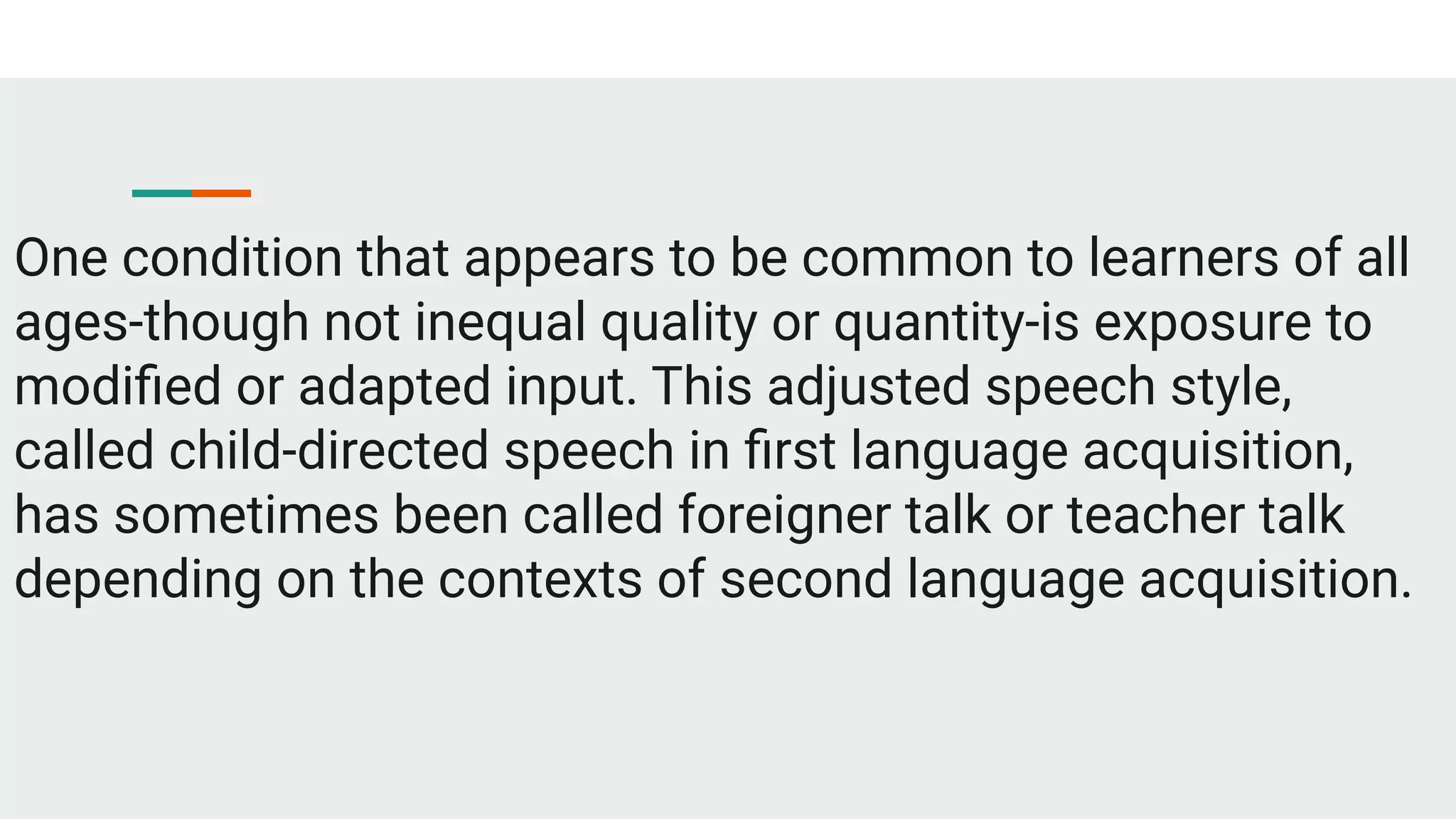 One condition that appears to be common to learners of all
ages-though not inequal quality or quantity-is exposure to
modiﬁed or adapted input. This adjusted speech style,
called child-directed speech in ﬁrst language acquisition,
has sometimes been called foreigner talk or teacher talk
depending on the contexts of second language acquisition.
 