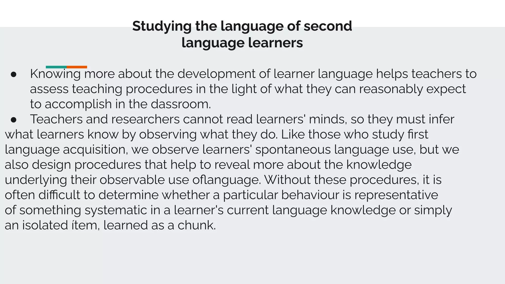 Studying the language of second
language learners
● Knowing more about the development of learner language helps teachers to
assess teaching procedures in the light of what they can reasonably expect
to accomplish in the dassroom.
● Teachers and researchers cannot read learners' minds, so they must infer
what learners know by observing what they do. Like those who study ﬁrst
language acquisition, we observe learners' spontaneous language use, but we
also design procedures that help to reveal more about the knowledge
underlying their observable use oﬂanguage. Without these procedures, it is
often diﬃcult to determine whether a particular behaviour is representative
of something systematic in a learner's current language knowledge or simply
an isolated ítem, learned as a chunk.
 