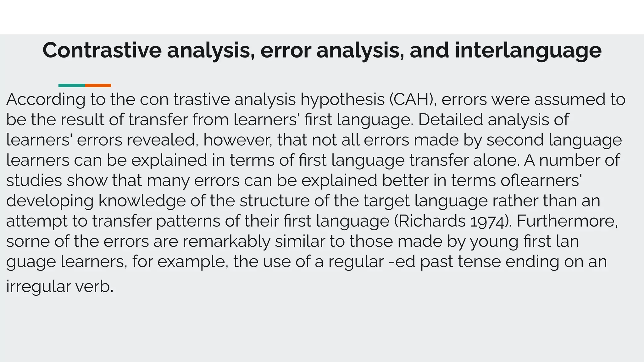Contrastive analysis, error analysis, and interlanguage
According to the con trastive analysis hypothesis (CAH), errors were assumed to
be the result of transfer from learners' ﬁrst language. Detailed analysis of
learners' errors revealed, however, that not all errors made by second language
learners can be explained in terms of ﬁrst language transfer alone. A number of
studies show that many errors can be explained better in terms oﬂearners'
developing knowledge of the structure of the target language rather than an
attempt to transfer patterns of their ﬁrst language (Richards 1974). Furthermore,
sorne of the errors are remarkably similar to those made by young ﬁrst lan
guage learners, for example, the use of a regular -ed past tense ending on an
irregular verb.
 