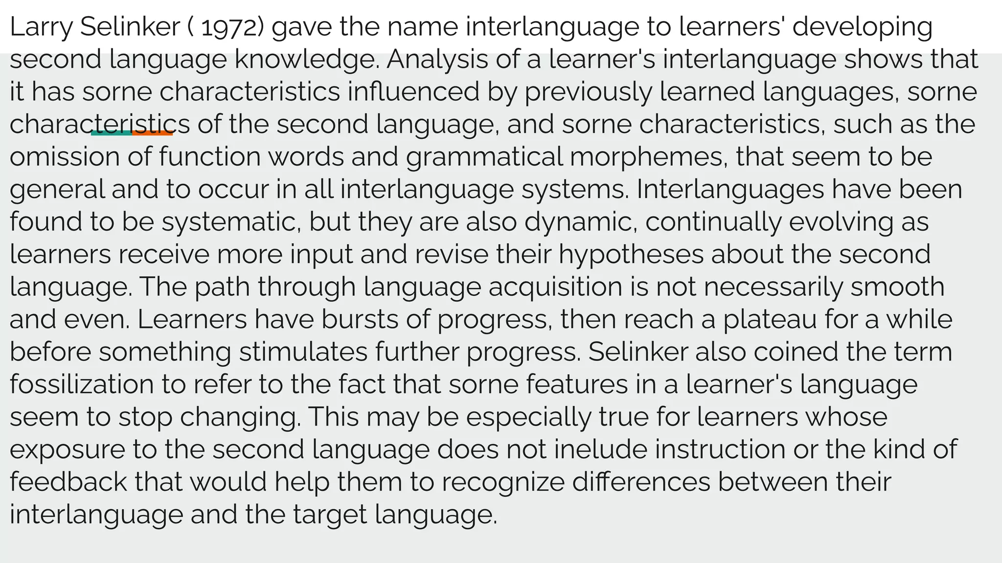 Larry Selinker ( 1972) gave the name interlanguage to learners' developing
second language knowledge. Analysis of a learner's interlanguage shows that
it has sorne characteristics inﬂuenced by previously learned languages, sorne
characteristics of the second language, and sorne characteristics, such as the
omission of function words and grammatical morphemes, that seem to be
general and to occur in all interlanguage systems. Interlanguages have been
found to be systematic, but they are also dynamic, continually evolving as
learners receive more input and revise their hypotheses about the second
language. The path through language acquisition is not necessarily smooth
and even. Learners have bursts of progress, then reach a plateau for a while
before something stimulates further progress. Selinker also coined the term
fossilization to refer to the fact that sorne features in a learner's language
seem to stop changing. This may be especially true for learners whose
exposure to the second language does not inelude instruction or the kind of
feedback that would help them to recognize diﬀerences between their
interlanguage and the target language.
 