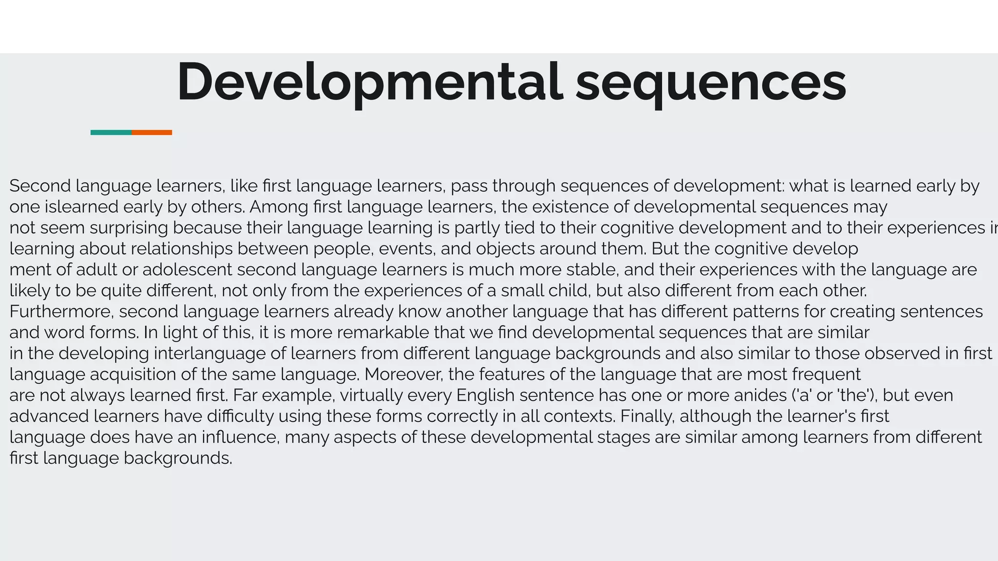 Developmental sequences
Second language learners, like ﬁrst language learners, pass through sequences of development: what is learned early by
one islearned early by others. Among ﬁrst language learners, the existence of developmental sequences may
not seem surprising because their language learning is partly tied to their cognitive development and to their experiences in
learning about relationships between people, events, and objects around them. But the cognitive develop
ment of adult or adolescent second language learners is much more stable, and their experiences with the language are
likely to be quite diﬀerent, not only from the experiences of a small child, but also diﬀerent from each other.
Furthermore, second language learners already know another language that has diﬀerent patterns for creating sentences
and word forms. In light of this, it is more remarkable that we ﬁnd developmental sequences that are similar
in the developing interlanguage of learners from diﬀerent language backgrounds and also similar to those observed in ﬁrst
language acquisition of the same language. Moreover, the features of the language that are most frequent
are not always learned ﬁrst. Far example, virtually every English sentence has one or more anides ('a' or 'the'), but even
advanced learners have diﬃculty using these forms correctly in all contexts. Finally, although the learner's ﬁrst
language does have an inﬂuence, many aspects of these developmental stages are similar among learners from diﬀerent
ﬁrst language backgrounds.
 
