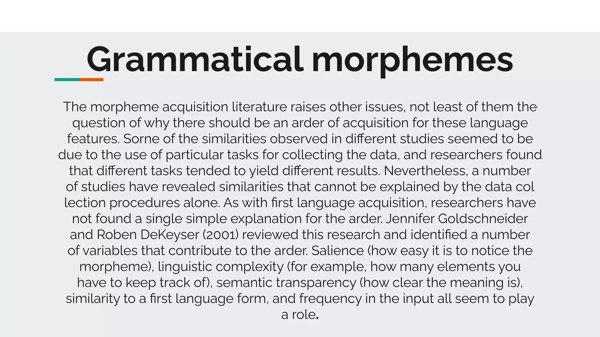 Grammatical morphemes
The morpheme acquisition literature raises other issues, not least of them the
question of why there should be an arder of acquisition for these language
features. Sorne of the similarities observed in diﬀerent studies seemed to be
due to the use of particular tasks for collecting the data, and researchers found
that diﬀerent tasks tended to yield diﬀerent results. Nevertheless, a number
of studies have revealed similarities that cannot be explained by the data col
lection procedures alone. As with ﬁrst language acquisition, researchers have
not found a single simple explanation for the arder. Jennifer Goldschneider
and Roben DeKeyser (2001) reviewed this research and identiﬁed a number
of variables that contribute to the arder. Salience (how easy it is to notice the
morpheme), linguistic complexity (for example, how many elements you
have to keep track of), semantic transparency (how clear the meaning is),
similarity to a ﬁrst language form, and frequency in the input all seem to play
a role.
 
