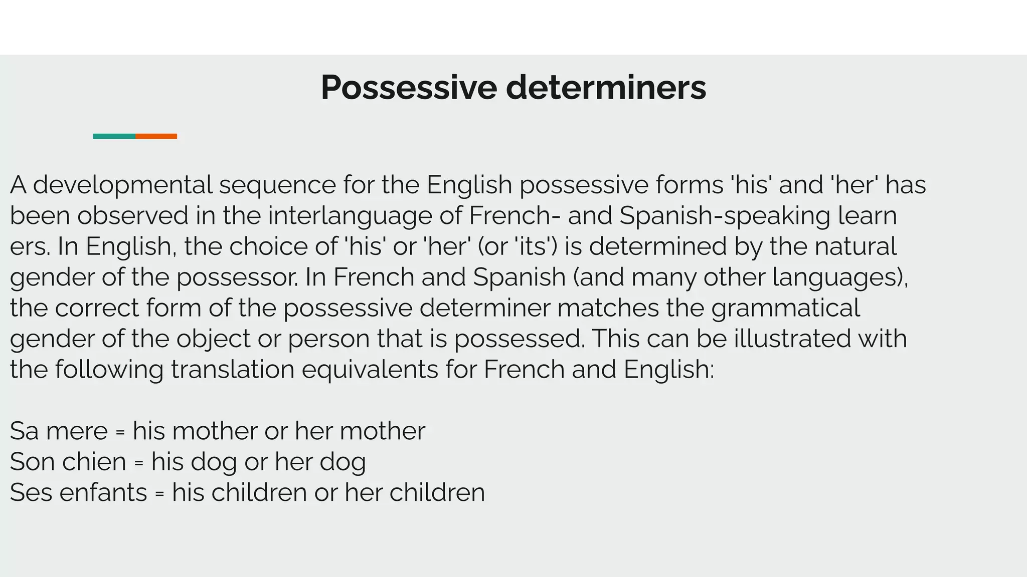 Possessive determiners
A developmental sequence for the English possessive forms 'his' and 'her' has
been observed in the interlanguage of French- and Spanish-speaking learn
ers. In English, the choice of 'his' or 'her' (or 'its') is determined by the natural
gender of the possessor. In French and Spanish (and many other languages),
the correct form of the possessive determiner matches the grammatical
gender of the object or person that is possessed. This can be illustrated with
the following translation equivalents for French and English:
Sa mere = his mother or her mother
Son chien = his dog or her dog
Ses enfants = his children or her children
 