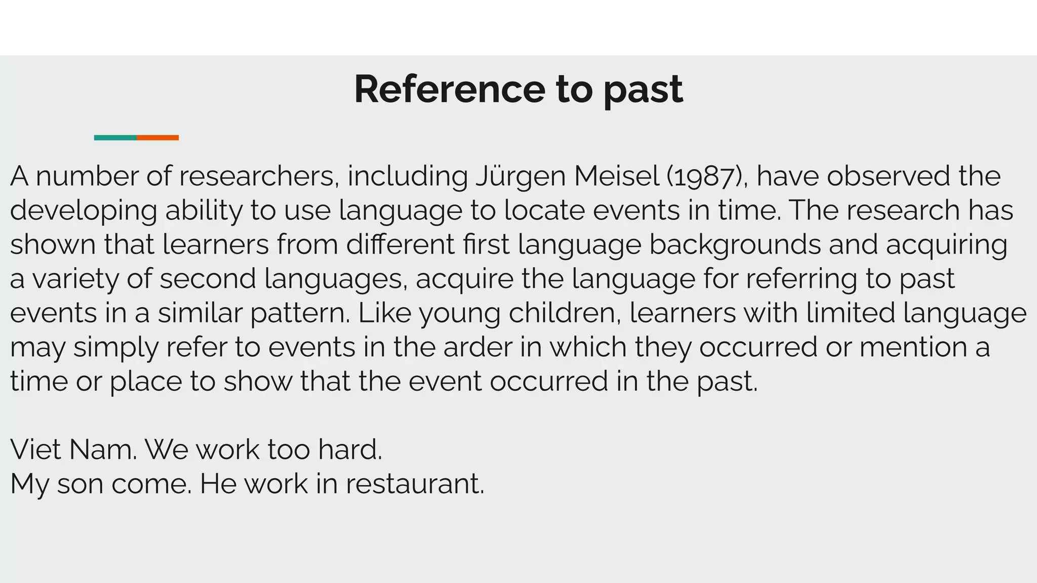 Reference to past
A number of researchers, including Jürgen Meisel (1987), have observed the
developing ability to use language to locate events in time. The research has
shown that learners from diﬀerent ﬁrst language backgrounds and acquiring
a variety of second languages, acquire the language for referring to past
events in a similar pattern. Like young children, learners with limited language
may simply refer to events in the arder in which they occurred or mention a
time or place to show that the event occurred in the past.
Viet Nam. We work too hard.
My son come. He work in restaurant.
 