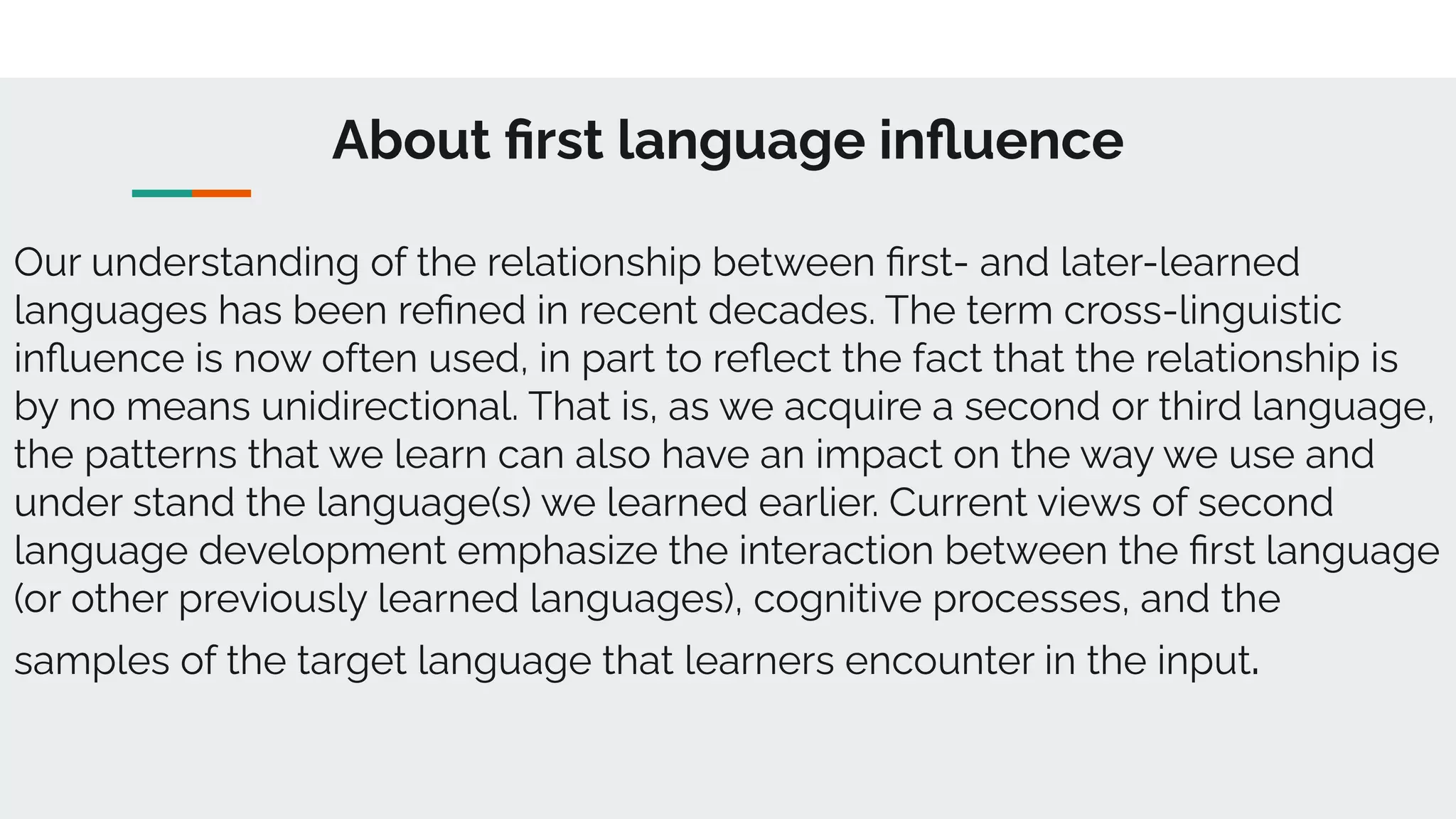 About ﬁrst language inﬂuence
Our understanding of the relationship between ﬁrst- and later-learned
languages has been reﬁned in recent decades. The term cross-linguistic
inﬂuence is now often used, in part to reﬂect the fact that the relationship is
by no means unidirectional. That is, as we acquire a second or third language,
the patterns that we learn can also have an impact on the way we use and
under stand the language(s) we learned earlier. Current views of second
language development emphasize the interaction between the ﬁrst language
(or other previously learned languages), cognitive processes, and the
samples of the target language that learners encounter in the input.
 