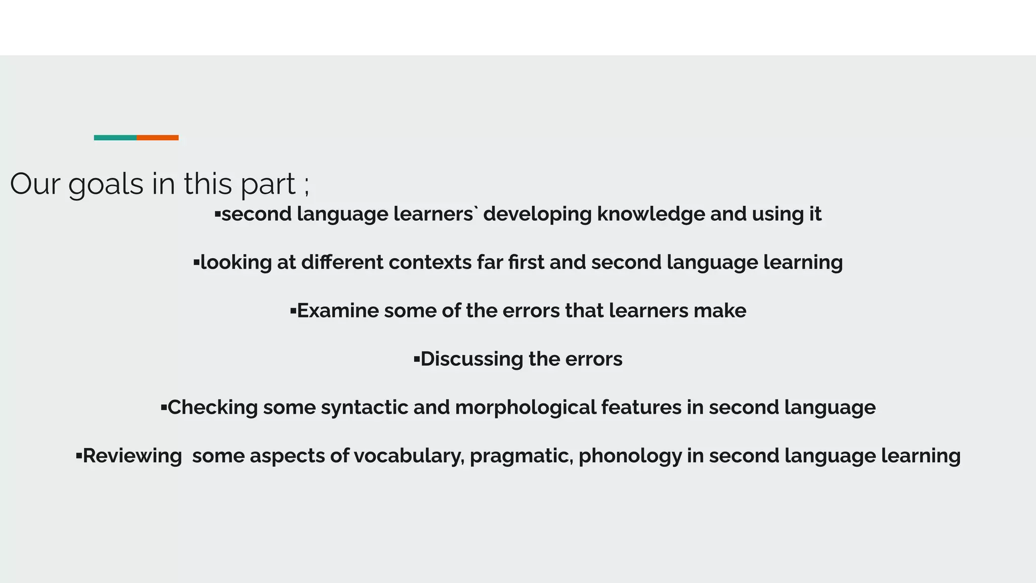 Our goals in this part ;
▪second language learners` developing knowledge and using it
▪looking at diﬀerent contexts far ﬁrst and second language learning
▪Examine some of the errors that learners make
▪Discussing the errors
▪Checking some syntactic and morphological features in second language
▪Reviewing some aspects of vocabulary, pragmatic, phonology in second language learning
 