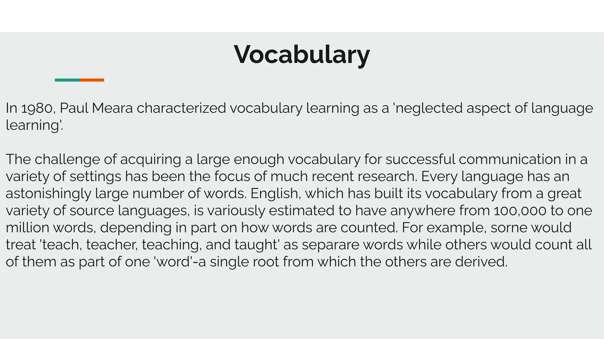 Vocabulary
In 1980, Paul Meara characterized vocabulary learning as a 'neglected aspect of language
learning'.
The challenge of acquiring a large enough vocabulary for successful communication in a
variety of settings has been the focus of much recent research. Every language has an
astonishingly large number of words. English, which has built its vocabulary from a great
variety of source languages, is variously estimated to have anywhere from 100,000 to one
million words, depending in part on how words are counted. For example, sorne would
treat 'teach, teacher, teaching, and taught' as separare words while others would count all
of them as part of one 'word'-a single root from which the others are derived.
 