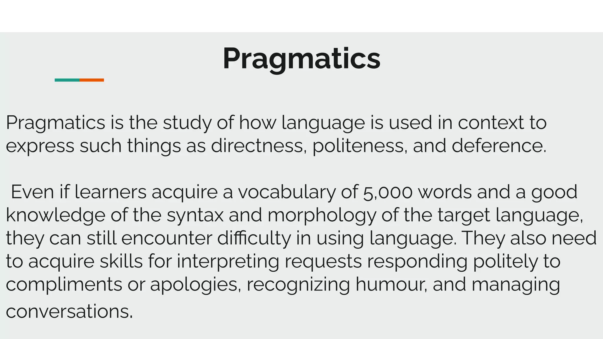 Pragmatics
Pragmatics is the study of how language is used in context to
express such things as directness, politeness, and deference.
Even if learners acquire a vocabulary of 5,000 words and a good
knowledge of the syntax and morphology of the target language,
they can still encounter diﬃculty in using language. They also need
to acquire skills for interpreting requests responding politely to
compliments or apologies, recognizing humour, and managing
conversations.
 
