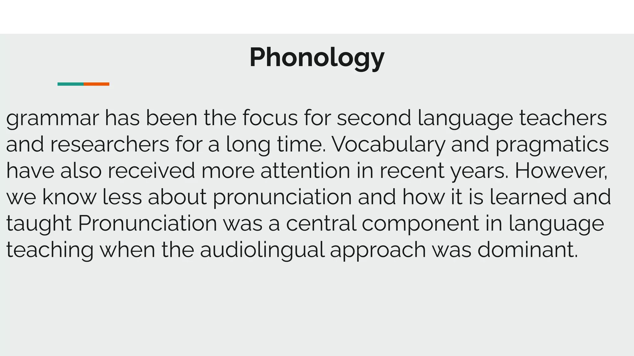 Phonology
grammar has been the focus for second language teachers
and researchers for a long time. Vocabulary and pragmatics
have also received more attention in recent years. However,
we know less about pronunciation and how it is learned and
taught Pronunciation was a central component in language
teaching when the audiolingual approach was dominant.
 