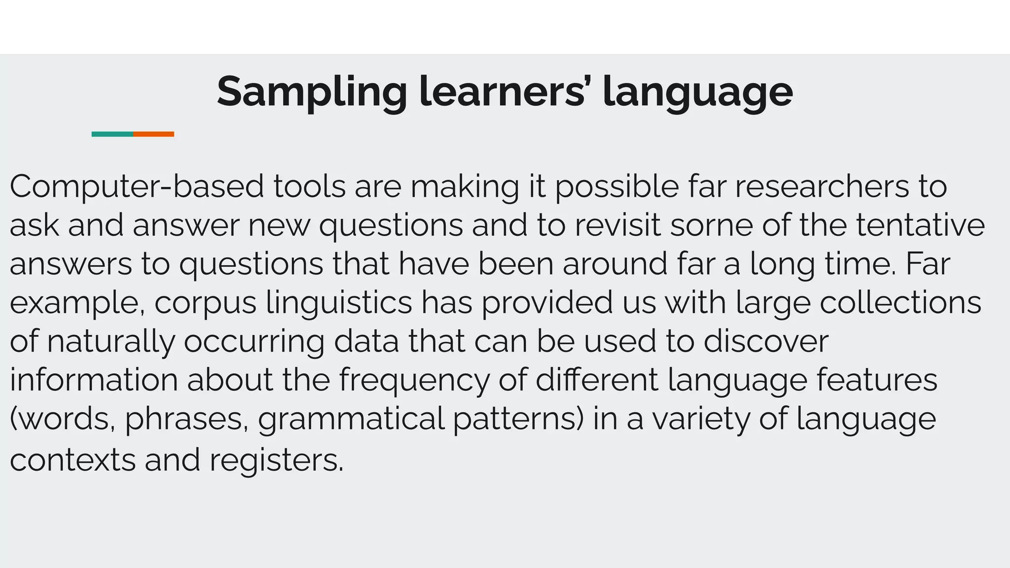 Sampling learners’ language
Computer-based tools are making it possible far researchers to
ask and answer new questions and to revisit sorne of the tentative
answers to questions that have been around far a long time. Far
example, corpus linguistics has provided us with large collections
of naturally occurring data that can be used to discover
information about the frequency of diﬀerent language features
(words, phrases, grammatical patterns) in a variety of language
contexts and registers.
 