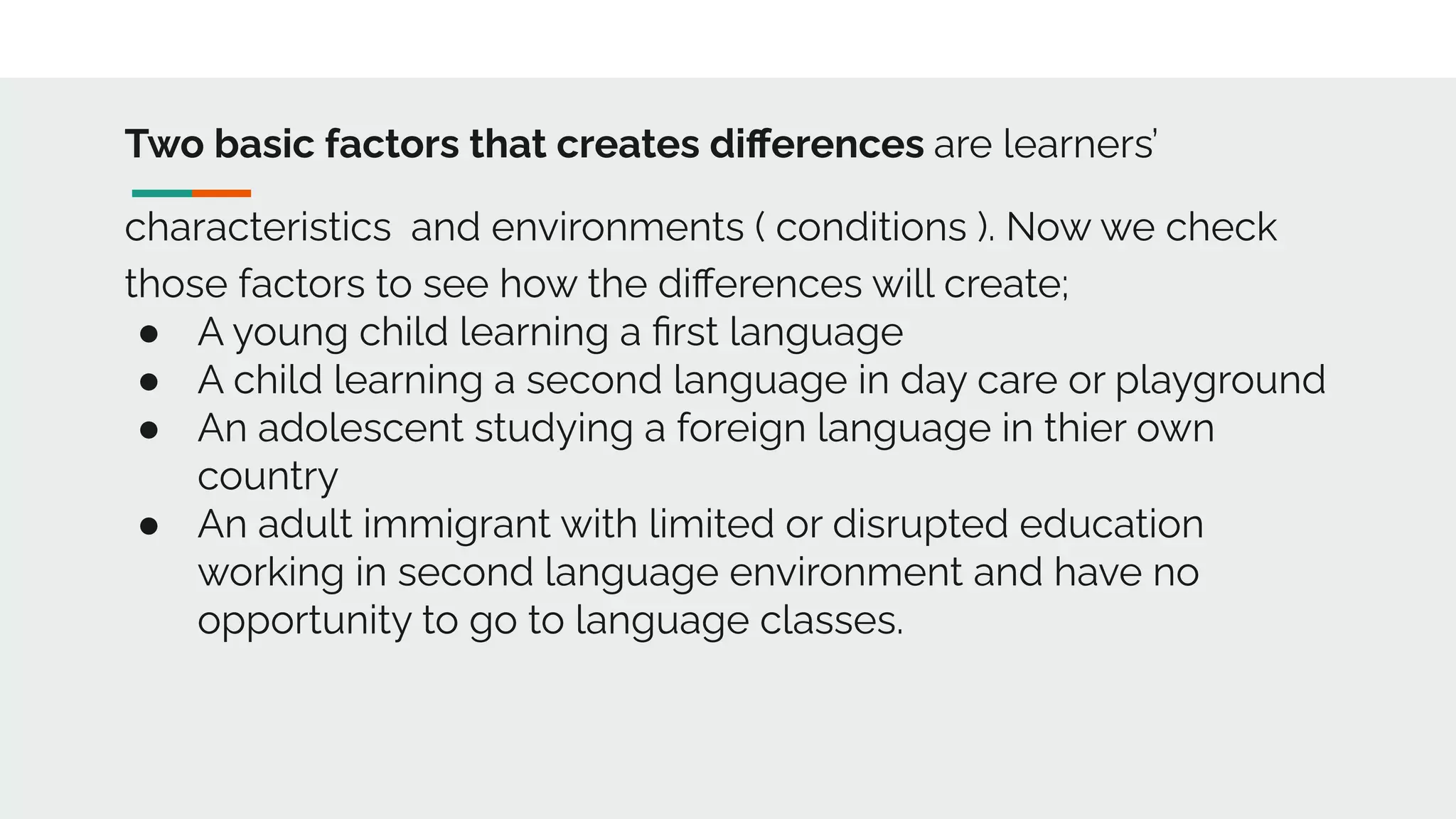 Two basic factors that creates diﬀerences are learners’
characteristics and environments ( conditions ). Now we check
those factors to see how the diﬀerences will create;
● A young child learning a ﬁrst language
● A child learning a second language in day care or playground
● An adolescent studying a foreign language in thier own
country
● An adult immigrant with limited or disrupted education
working in second language environment and have no
opportunity to go to language classes.
 