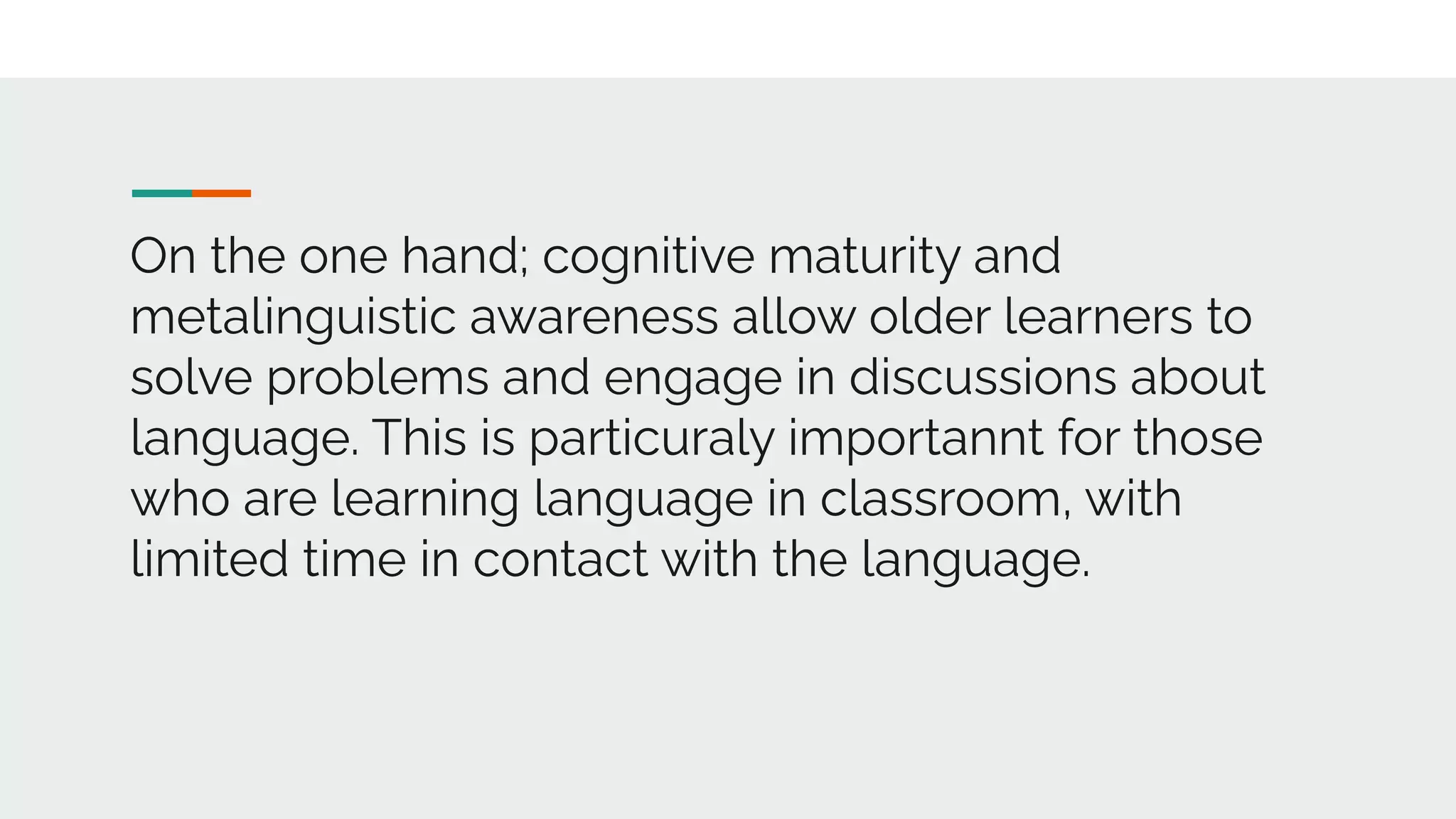On the one hand; cognitive maturity and
metalinguistic awareness allow older learners to
solve problems and engage in discussions about
language. This is particuraly importannt for those
who are learning language in classroom, with
limited time in contact with the language.
 